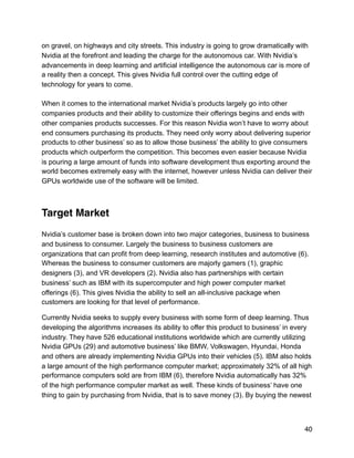 on gravel, on highways and city streets. This industry is going to grow dramatically with
Nvidia at the forefront and leading the charge for the autonomous car. With Nvidia’s
advancements in deep learning and artificial intelligence the autonomous car is more of
a reality then a concept. This gives Nvidia full control over the cutting edge of
technology for years to come.
When it comes to the international market Nvidia’s products largely go into other
companies products and their ability to customize their offerings begins and ends with
other companies products successes. For this reason Nvidia won’t have to worry about
end consumers purchasing its products. They need only worry about delivering superior
products to other business’ so as to allow those business’ the ability to give consumers
products which outperform the competition. This becomes even easier because Nvidia
is pouring a large amount of funds into software development thus exporting around the
world becomes extremely easy with the internet, however unless Nvidia can deliver their
GPUs worldwide use of the software will be limited.
Target Market
Nvidia’s customer base is broken down into two major categories, business to business
and business to consumer. Largely the business to business customers are
organizations that can profit from deep learning, research institutes and automotive (6).
Whereas the business to consumer customers are majorly gamers (1), graphic
designers (3), and VR developers (2). Nvidia also has partnerships with certain
business’ such as IBM with its supercomputer and high power computer market
offerings (6). This gives Nvidia the ability to sell an all-inclusive package when
customers are looking for that level of performance.
Currently Nvidia seeks to supply every business with some form of deep learning. Thus
developing the algorithms increases its ability to offer this product to business’ in every
industry. They have 526 educational institutions worldwide which are currently utilizing
Nvidia GPUs (29) and automotive business’ like BMW, Volkswagen, Hyundai, Honda
and others are already implementing Nvidia GPUs into their vehicles (5). IBM also holds
a large amount of the high performance computer market; approximately 32% of all high
performance computers sold are from IBM (6), therefore Nvidia automatically has 32%
of the high performance computer market as well. These kinds of business’ have one
thing to gain by purchasing from Nvidia, that is to save money (3). By buying the newest
40
 