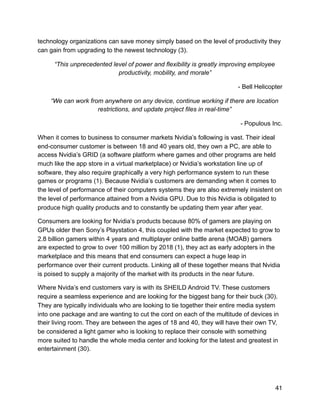 technology organizations can save money simply based on the level of productivity they
can gain from upgrading to the newest technology (3).
“This unprecedented level of power and flexibility is greatly improving employee
productivity, mobility, and morale”
- Bell Helicopter
“We can work from anywhere on any device, continue working if there are location
restrictions, and update project files in real-time”
- Populous Inc.
When it comes to business to consumer markets Nvidia’s following is vast. Their ideal
end-consumer customer is between 18 and 40 years old, they own a PC, are able to
access Nvidia’s GRID (a software platform where games and other programs are held
much like the app store in a virtual marketplace) or Nvidia’s workstation line up of
software, they also require graphically a very high performance system to run these
games or programs (1). Because Nvidia’s customers are demanding when it comes to
the level of performance of their computers systems they are also extremely insistent on
the level of performance attained from a Nvidia GPU. Due to this Nvidia is obligated to
produce high quality products and to constantly be updating them year after year.
Consumers are looking for Nvidia’s products because 80% of gamers are playing on
GPUs older then Sony’s Playstation 4, this coupled with the market expected to grow to
2.8 billion gamers within 4 years and multiplayer online battle arena (MOAB) gamers
are expected to grow to over 100 million by 2018 (1), they act as early adopters in the
marketplace and this means that end consumers can expect a huge leap in
performance over their current products. Linking all of these together means that Nvidia
is poised to supply a majority of the market with its products in the near future.
Where Nvida’s end customers vary is with its SHEILD Android TV. These customers
require a seamless experience and are looking for the biggest bang for their buck (30).
They are typically individuals who are looking to tie together their entire media system
into one package and are wanting to cut the cord on each of the multitude of devices in
their living room. They are between the ages of 18 and 40, they will have their own TV,
be considered a light gamer who is looking to replace their console with something
more suited to handle the whole media center and looking for the latest and greatest in
entertainment (30).
41
 