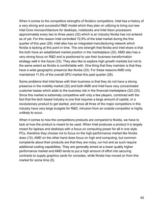 When it comes to the competitive strengths of Nvidia’s competitors, Intel has a history of
a very strong and successful R&D model which they plan on utilizing to bring out new
Intel Core microarchitecture for desktops, notebooks and Intel Xeon processors
approximately every two to three years (32) which is an industry Nvidia has not entered
as of yet. For this reason Intel controlled 72.8% of the total market during the first
quarter of this year (29). Intel also has an integrated manufacturing network which
Nvidia is lacking at this point in time. The one strength that Nvidia and Intel share is that
the both have an established market position in the marketplace (32). AMD also has a
very strong focus on R&D and is positioned to use their business transformation
strategy well in the future (33). They also like to explore high growth markets but not to
the same extent as Nvidia is comfortable with. One thing that they maintain is that they
have a wide geographic presence like Nvidia (33). For these reasons AMD only
maintained 11.5% of the overall GPU market this past quarter (28).
Some problems that Intel faces with their business is that they do not have a strong
presence in the mobility market (32) and both AMD and Intel have very concentrated
customer bases which adds to the business risk in the financial marketplace (32) (33).
Since this market is extremely competitive with only a few players, combined with the
fact that the tech based industry is one that requires a large amount of capital, or a
revolutionary product to get started, and since all three of the major competitors in this
industry have very large budgets for R&D, intrusion from an outside competitor is highly
unlikely to occur.
When it comes to how the competitions products are compared to Nvidia, we have to
look at how the product is meant to be used. When Intel produces a product it is largely
meant for laptops and desktops with a focus on computing power for all in one style
PCs, therefore they choose not to focus on the high-performance market like Nvidia
does (10). AMD on the other hand does focus on high end computing, but common
complaints about their products are that they are noisy, run hot and as such require
additional cooling capabilities. They are generally aimed at a lower quality higher
performance market and AMD tends to put a high amount of effort into securing
contracts to supply graphics cards for consoles, while Nvidia has moved on from this
market for some time (9).
43
 