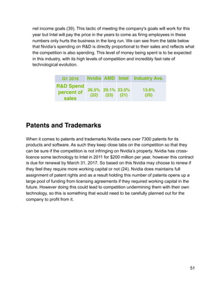 net income goals (39). This tactic of meeting the company's goals will work for this
year but Intel will pay the price in the years to come as firing employees in these
numbers only hurts the business in the long run. We can see from the table below
that Nvidia’s spending on R&D is directly proportional to their sales and reflects what
the competition is also spending. This level of money being spent is to be expected
in this industry, with its high levels of competition and incredibly fast rate of
technological evolution.
Patents and Trademarks
When it comes to patents and trademarks Nvidia owns over 7300 patents for its
products and software. As such they keep close tabs on the competition so that they
can be sure if the competition is not infringing on Nvidia’s property. Nvidia has cross-
licence some technology to Intel in 2011 for $200 million per year, however this contract
is due for renewal by March 31, 2017. So based on this Nvidia may choose to renew if
they feel they require more working capital or not (24). Nvidia does maintains full
assignment of patent rights and as a result holding this number of patents opens up a
large pool of funding from licensing agreements if they required working capital in the
future. However doing this could lead to competition undermining them with their own
technology, so this is something that would need to be carefully planned out for the
company to profit from it.
Q1 2016 Nvidia AMD Intel Industry Ave.
R&D Spend
percent of
sales
26.5%
(22)
29.1%
(23)
23.5%
(21)
13.6%
(25)
51
 