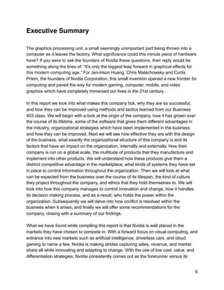 Executive Summary
The graphics processing unit, a small seemingly unimportant part being thrown into a
computer as it leaves the factory. What significance could this minute piece of hardware
have? If you were to ask the founders of Nvidia these questions, their reply would be
something along the lines of: “It's only the biggest leap forward in graphical effects for
this modern computing age.” For Jen-Hsun Huang, Chris Malachowsky and Curtis
Priem, the founders of Nvidia Corporation, this small invention opened a new frontier for
computing and paved the way for modern gaming, computer, mobile, and video
graphics which have completely immersed our lives in the 21st century.
In this report we look into what makes this company tick, why they are so successful,
and how they can be improved using methods and tactics learned from our Business
403 class. We will begin with a look at the origin of the company, how it has grown over
the course of its lifetime, some of the software that gives them different advantages in
the industry, organizational strategies which have been implemented in the business
and how they can be improved. Next we will see how effective they are with the design
of the business, what exactly the organizational structure of this company is and its
factors that have an impact on the organization, internally and externally. How their
company is run on a global scale, the multitude of products that they manufacture and
implement into other products. We will understand how these products give them a
distinct competitive advantage in the marketplace, what kinds of systems they have set
in place to control information throughout the organization. Then we will look at what
can be expected from the business over the course of its lifespan, the kind of culture
they project throughout the company, and ethics that they hold themselves to. We will
look into how this company manages to control innovation and change, how it handles
its decision making process, and as a result, who holds the power within the
organization. Subsequently we will delve into how conflict is resolved within the
business when it arises, and finally we will offer some recommendations for the
company, closing with a summary of our findings.
What we have found while compiling this report is that Nvidia is well placed in the
markets they have chosen to compete in. With a forward focus on visual computing, and
entrance into new markets such as artificial intelligence, driverless cars, and cloud
gaming to name a few, Nvidia is making strides capturing sales, revenue, and market
share all while innovating and adapting to change. With the use of low cost, value, and
differentiation strategies, Nvidia consistently comes out as the forerunner versus its
6
 