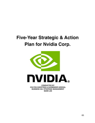 Five-Year Strategic & Action
Plan for Nvidia Corp.
CONDUCTED BY
COLTON GOERTZEN & GURMINDER GREWAL
BUSINESS 403: STRATEGIC MANAGEMENT
MARK LEE
63
 