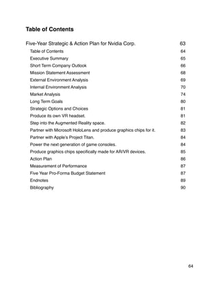 Table of Contents
Five-Year Strategic & Action Plan for Nvidia Corp. 63
Table of Contents 64
Executive Summary 65
Short Term Company Outlook 66
Mission Statement Assessment 68
External Environment Analysis 69
Internal Environment Analysis 70
Market Analysis 74
Long Term Goals 80
Strategic Options and Choices 81
Produce its own VR headset. 81
Step into the Augmented Reality space. 82
Partner with Microsoft HoloLens and produce graphics chips for it. 83
Partner with Apple’s Project Titan. 84
Power the next generation of game consoles. 84
Produce graphics chips speciﬁcally made for AR/VR devices. 85
Action Plan 86
Measurement of Performance 87
Five Year Pro-Forma Budget Statement 87
Endnotes 89
Bibliography 90
64
 