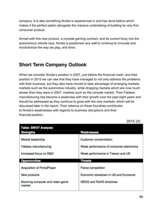 company. It is also something Nvidia is experienced in and has done before which
makes it the perfect option alongside the massive undertaking of building its very first
consumer product.
Armed with this new product, a console gaming contract, and its current foray into the
autonomous vehicle race, Nvidia is positioned very well to continue to innovate and
revolutionize the way we play, and drive.
Short Term Company Outlook
When we consider Nvidia’s position in 2007, just before the financial crash, and their
position in 2015 we can see that they have managed to not only address the problems
with their business, but they also have moved to take advantage of emerging markets,
markets such as the automotive industry, while dropping markets which are now much
slower than they were in 2007, markets such as the console market. Their Fabless
manufacturing has become a weakness with their growth over the past eight years and
should be addressed as they continue to grow with the new markets, which will be
discussed later in the report. Their reliance on these foundries contributes
to Nvidia’s weaknesses with regards to business disruptions and their
financial position.
66
2015 (2)
 
