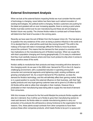 External Environment Analysis
When we look at the external factors impacting Nvidia we must consider that the world
of technology is changing, never before has there been such radical innovation of
existing technologies, the political world is changing, Nvidia’s customers are pushing for
the latest and greatest with an ever increasing appetite, there is coming a point where
Nvidia must take control over its own manufacturing and these are all converging in
Nvidia’s future very quickly. The choices Nvidia makes to combat each of these factors
will determine their level of success in the coming years.
Recently we have seen the exit of Britain from the European Union (5). This has lead us
to question the very existence of the union as being a positive influence in the world and
if it is decided that it is, what will the world look like moving forward? This shift in the
makeup of Europe will make it increasingly difficult for Nvidia to move its products
around the continent. This means that the demand for their product is uncertain which
has implications on the manufacturing arm of Nvidia’s business. When we couple this
with Asia’s population changing and moving geographically (7) it is easy to understand
that they must carefully measure where and how much product to ship when it comes to
these sensitive areas of the world.
Nvidia’s ability to revolutionize their products and keep innovating will drive demand in
this changing world. As we saw in the 2008 crisis “demand for PCs in the U.S. faced a
challenging environment, with a substantial reduction in spending among both
consumer and commercial segments amid tightening credit, eroding confidence, and
growing unemployment” (8). As a result if demand for PCs declines, so does the
demand for Nvidia’s technology, and this will definitely affect their gaming market. Nvidia
is in a good position to counter this external influence on their business, with their high
quality products and very loyal gaming customer base set to grow to 2.8 billion by 2020
(9) Nvidia will be able to utilize their strengths in their markets. However this is
predicated on their manufacturing base being able to supply this new level of demand
from consumers.
With this increase of demand for the first world lifestyle the products Nvidia supplies will
also be in demand, thus it will be up to Nvidia to grow their manufacturing sectors to
meet said demand. As Nvidia relies on outside manufacturing plants to carry out
production of its products this will become a strong hindrance to the organization for two
reasons. One, these plants accept contracts from other companies to have them
produce these other companies products, which leads Nvidia to be put in a queue and
69
 