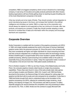 competitors. R&D is its biggest competency which is how it should be for a technology
company. A vast array of innovative and quality products partnered with other industry
leading organizations will have Nvidia getting closer to reaching its goal of building one
of the most influential tech companies in the world.
A few key remarks are to be made of Nvidia. They should consider vertical integration to
avoid manufacturing issues in the future, and increase their foothold in the artificial
intelligence and driverless car market. R&D is a major key to this corporation and
should always be catered to and supported so they can continue to innovate, offer new
products, and expand as a company. Finally they should consider adopting a matrix
structure to increase flow of ideas and information within the company and encourage
teamwork and cooperation.
Corporate Overview
Nvidia Corporation is credited with the invention of the graphics processing unit (GPU)
in 1999, and single handedly awakened the world to the power of having a dedicated
graphics center within the personal computer (2). Since this point in the company's life,
they have consistently set higher and higher standards for visual computing and have
had their products integrated into a multitude of devices within the technology industry.
Nvidia's breakthroughs in programmable GPUs have resulted in greater efficiencies in
parallel processing, allowing supercomputing to be available widely to the public by
essentially lining up the processors in series. Today this organization holds in excess of
1100 patents in the US and more than 7300 patent assets worldwide (2).
Prior to Nvidia’s inception in 1993, by Jen-Hsun Huang, Chris Malachowsky and Curtis
Priem, the computer graphics industry relied heavily on single chip processing
capabilities. These chips were found in many of the early arcade style video games
such as Space Invaders and Robotron: 2084 (18). It wasn't until 1995 that Nvidia
launched its first product, the Diamond Edge 3-D which allowed for cutting edge 3-D
graphics but fell short with its audio and cost compared to its competitors. It was then in
1999 that Nvidia brought forth what is understood today as the foundation of the
graphics processing unit (GPU), allowing for outstanding image rendering, visual
lighting, and clipping of images (14). This processor was able to process 15 million
separate polygons per second whereas the competition was only processing 8 million
per second (15). Then, in 2000, Nvidia won the contract to supply Microsoft with
7
 