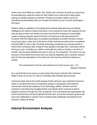 orders may not be filled as a result. Two, Nvidia can’t minimize its costs by outsourcing
its manufacturing, what this means for their bottom line is that profit is being spent
paying an outside company’s overhead. If Nvidia can position itself to carry out
manufacturing themselves they can counter this threat and use it to their advantage in
the future.
Nvidia’s ability to capitalize on the global trend towards deep learning and artificial
intelligence (AI) will be a determining factor in the company’s future. By hopping into this
race as early as they have Nvidia can hope to be the first company to successfully
create a working program where AI will be a driving force in the advancement of
humanity. With the radical pace of societies technological innovation Nvidia’s choices
are going to play a major part of the future of their business as well as their competitors,
Intel and AMD to name a few. Primarily technology companies are moving towards a
world where computers take charge of most people’s everyday lives. Computers will be
driving our cars, controlling our utilities, eventually be inside our bodies in one form or
another. Ray Kurzweil classifies this point in time as “the singularity” (10) which is to say
the point in time where the human brain can fully be integrated into a machine. Nvidia’s
push for this has implications in the world over and has the potential to destroy our
society:
“The development of full AI could spell the end of the human race.” (11)
-Stephen Hawking
As a result Nvidia must come to a point where they have to decide if the machines
ability to think on its own is in fact in humanities best interests going forward.
It becomes clear that as the world changes Nvidia will have many important choices to
make to counteract the level of uncertainty present in all aspects of the external
environment around the company. From technology, politics, demand, and the
company’s manufacturing struggles Nvidia must decide which avenues to take to
properly maneuver through this time of calamity. This is something the organization has
had to do previously, during the global financial crisis, and as the company grows it will
have new challenges to combat. How it handles these challenges will determine the
success or failure of Nvidia.
Internal Environment Analysis
70
 
