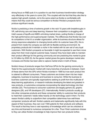 strong focus on R&D puts it in a position to use their business transformation strategy
very effectively in the years to come (24). This coupled with the fact that they also like to
explore high growth markets, not to the same extent as Nvidia is comfortable with
means that they could be serious competition to Nvidia if Nvidia’s prospects fail to
produce significant results.
Nvidia is predicting a time of extreme growth in the next 10 years with breakthroughs in
VR, self-driving cars and deep learning. However their competition is struggling with
Intel’s waves of layoffs and AMD’s shrinking market share, putting Nvidia in charge of
the high-performance and supercomputer markets. The differences that Nvidia has over
its competitors is that it’s a smaller organization, while its business structure allows for
strong responsive adaptation to changing trends within its customer base (25), this is
present from inside the company as well with its flexible working environment. Its
proprietary products let it maintain a niche in the market with its own set of very loyal
customers. With Nvidia’s prospects so favorable it might be expected to see them move
away from their most original customer base, however they have been able to maintain
their product offerings for the gaming community and are predicting this market to grow
to 2.8 billion by 2020 (9). As the gamer market grows the game developer market also
increases and Nvidia has been able to capture market share in both of these.
Nvidia’s lineup of products ranges from GeForce GPUs for the gaming community to
Tesla for the supercomputer market with many branches of products in-between. Each
of these stems from the GPU which Nvidia invented in 1999 but now each product line
is catered to different consumers. These customers are broken down into two major
categories, business to business and business to consumer. While the business to
business customers are typically organizations seeking to profit from the multitude of
deep learning applications, or research institutes developing the latest and greatest in
new products, or automotive companies incorporating the latest technology into their
vehicles (22). The business to consumer customers are largely gamers (9), graphic
designers (26), and VR developers (27). Internationally, Nvidia’s products usually go
into other companies products and these companies’ ability to customize their products
to meet their customers’ needs relies heavily on the technology used in them. For this
reason Nvidia’s ability to outperform their competition determines how well these
companies’ products will sell. Nvidia’s patents and trademarks significantly help with this
aspect of their business, they own over 7300 patents for their products and software.
The result is that they have a vast repository of knowledge which can be unlocked at
any time and licensed to numerous companies for a fee. Thus if their customers choose
to they can utilize Nvidia’s knowledge to help improve their own products further.
75
 