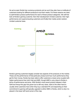 As we’ve seen Nvidia has numerous products and as such they also have a multitude of
customers looking for different products to suit their needs. For these reasons we need
to split Nvidia’s product performance for each of these product categories. We will first
look at Nvidia’s gaming customer, then their development minded customer, their high-
performance and supercomputing customers and finally their media center solution
minded customer base.
!
Nvidia’s gaming customers largely consider two aspects of the products on the market.
These are the performance of that particular product and how much performance they
get for their money. Nvidia has been able to offer customers a lower price coupled with
higher performance than both Intel and AMD, though AMD is very close to Nvidia in
terms of performance and price. With Nvidia’s most recent product release in their
GeForce lineup this gap has grown but is still very close. Intel on the other hand is
usually what customers have when they buy a standard PC and depending on their
commitment to gaming will typically upgrade to either AMD or Nvidia, which is why it is
placed in the lower left hand corner of the map.
77
 