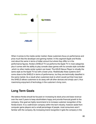 !
When it comes to the media center market, these customers focus on performance and
price much like the developer and gaming market. In this segment Apple and Nvidia
cost about the same in terms of dollar amount but where they differ is in the
performance figures. Nvidia’s SHIELD TV out performs the Apple TV in most categories
plus it comes with the ability to play console class games with its console style controller
,which no other media center system can boast. The ASUS Nexus Player is virtually the
same style as the Apple TV but with a lower price. Realistically these systems don't
come close to the SHIELD in terms of performance, but they are technically classified in
the same market. As a result when customers look to which would suit their lives best
the SHIELD allows customers to do away with all other devices and simply use it, thus
maximizing enjoyment of technology in the customer’s living room.
Long Term Goals
We believe Nvidia should be focused on increasing its stock price and base revenue
over the next 5 years to keep stockholders happy and provide financial growth to the
company. One goal we highly recommend is to increase customer recognition of the
Nvidia brand. It is a well-known company within the tech industry, however aside from
computer game players and a small percentage of people, most consumers aren’t
familiar with the company. By increasing brand recognition it gets the company in the
80
 