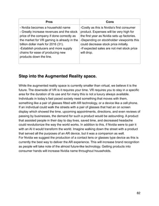 Step into the Augmented Reality space.
While the augmented reality space is currently smaller than virtual, we believe it is the
future. The downside of VR is it requires your time. VR requires you to stay in a specific
area for the duration of its use and for many this is not a luxury always available.
Individuals in today’s fast paced society need something that moves with them,
something like a pair of glasses fitted with AR technology, or a device like a cell phone.
If an individual could walk the streets with a pair of glasses that had an on screen
display which showed the time, upcoming appointments, directions, and even reviews of
passing by businesses, the demand for such a product would be astounding. A product
that assisted people in their day to day lives, saved time, and decreased headache
could revolutionize the way the world works. In addition to this, if Nvidia were to pair it
with an AI it would transform the world. Imagine walking down the street with a product
that served all the purposes of an AR device, but it was a companion as well.
For Nvidia we suggest the production of a contact lens or glasses type device as this is
currently the best way to deliver the AR experience. This will increase brand recognition
as people will take note of the almost future-like technology. Getting products into
consumer hands will increase Nvidia name throughout households.
Pros Cons
- Nvidia becomes a household name
- Greatly increase revenues and the stock
price of the company if done correctly as
the market for VR gaming is already in the
billion dollar mark for 2016 (31).
-Establish producers and more supply
chains for ease of producing new
products down the line.
-Costly as this is Nvidia’s first consumer
product. Expenses will be very high for
the first year as Nvidia sets up factories.
-Depending on stockholder viewpoints this
could decrease stock price initially.
-If expected sales are not met stock price
will drop.
82
 