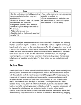 Of these strategies, we recommend Nvidia produce its own VR headset, and powering
the next generation of game consoles. For Nvidia to be seen as a big tech company, the
brand needs to be known by the general consumer. For this to happen they need to get
a product into the hands of the consumer. Virtual reality is quickly becoming a very large
market and even entering it would greatly increase consumer awareness of the brand.
While Nvidia focuses on this and the autonomous vehicle market, two very large
undertakings, by powering the next generation of consoles they secure themselves a
hefty income of royalties, something they’ve done before and can easily implement
again.
Action Plan
For the production of the VR headset, the first 6 months to a year will be the design and
planning phase. Research and development will produce and submit various designs
until the product is perfected and we recommend filing a patent for the device during
this period. At the same time a team will be contacting various manufacturers and
producers and will be formulating the basic manufacturing process. Following this
period, the marketing team will begin to articulate a campaign and issue a press
release. During year 2, contracts with manufacturers, suppliers, and retailers will be
finalized and a full marketing campaign will be launched. The expected release date will
be 3 years after initial stages, and production begins 4 months before launch.
In terms of securing the graphic chips contracts for consoles, negotiations will be held
after contacting Sony and Microsoft at the date of their desire. Manufacturing, shipping,
Pros Cons
- Can be easily accomplished by adjusting
current manufacturing lines to current
specifications.
- This could be Nvidia’s ease into the new
AR/VR market and could help
management figure out if the market is
worth further production (potential VR or
AR devices.
- Add another product line.
- Establish itself as the leader in graphical
chips for VR.
- New market means not many companies
available to produce for.
- Some customers might prefer the non
VR specific chips as they don’t only use
their computer for virtual reality.
86
 
