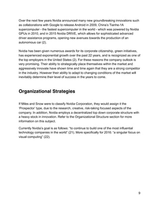 Over the next few years Nvidia announced many new groundbreaking innovations such
as collaborations with Google to release Android in 2009, China’s Tianhe-1A
supercomputer - the fastest supercomputer in the world - which was powered by Nvidia
GPUs in 2010, and in 2015 Nvidia DRIVE, which allows for sophisticated advanced
driver assistance programs, opening new avenues towards the production of an
autonomous car (2).
Nvidia has been given numerous awards for its corporate citizenship, green initiatives,
has experienced exponential growth over the past 22 years, and is recognized as one of
the top employers in the United States (2). For these reasons the company outlook is
very promising. Their ability to strategically place themselves within the market and
aggressively innovate have shown time and time again that they are a strong competitor
in the industry. However their ability to adapt to changing conditions of the market will
inevitably determine their level of success in the years to come.
Organizational Strategies
If Miles and Snow were to classify Nvidia Corporation, they would assign it the
‘Prospector’ type, due to the research, creative, risk-taking focused aspects of the
company. In addition, Nvidia employs a decentralized top down corporate structure with
a heavy stock in innovation. Refer to the Organizational Structure section for more
information on this subject.
Currently Nvidia’s goal is as follows: “to continue to build one of the most influential
technology companies in the world” (21). More specifically for 2016: “a singular focus on
visual computing” (22).
9
 