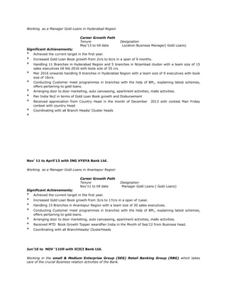 Working as a Manager Gold Loans in Hyderabad Region
Career Growth Path
Tenure Designation
May’13 to till date Location Business Manager( Gold Loans)
Significant Achievements;
* Achieved the current target in the first year.
* Increased Gold Loan Book growth from 2crs to 6crs in a span of 9 months.
* Handling 11 Branches in Hyderabad Region and 5 branches in Nizambad cluster with a team size of 15
sales executives till feb 2016 with book size of 35 crs.
* Mar 2016 onwards handling 9 branches in Hyderabad Region with a team size of 9 executives with book
size of 16crs.
* Conducting Customer meet programmes in branches with the help of BM,, explaining latest schemes,
offers pertaining to gold loans.
* Arranging door to door marketing, auto canvassing, apartment activities, malls activities.
* Pan India No2 in terms of Gold Loan Book growth and Disbursement
* Received appreciation from Country Head in the month of December 2013 with contest Man Friday
contest with country Head
* Coordinating with all Branch Heads/ Cluster heads
*
Nov’ 11 to April’13 with ING VYSYA Bank Ltd.
Working as a Manager Gold Loans in Anantapur Region
Career Growth Path
Tenure Designation
Nov’11 to till date Manager Gold Loans ( Gold Loans)
Significant Achievements;
* Achieved the current target in the first year.
* Increased Gold Loan Book growth from 3crs to 17crs in a span of 1year.
* Handling 15 Branches in Anantapur Region with a team size of 30 sales executives.
* Conducting Customer meet programmes in branches with the help of BM,, explaining latest schemes,
offers pertaining to gold loans.
* Arranging door to door marketing, auto canvassing, apartment activities, malls activities.
* Received MTD Book Growth Topper awardPan India in the Month of Sep’12 from Business head.
* Coordinating with all BranchHeads/ Clusterheads
Jun'10 to NOV ‘11till with ICICI Bank Ltd.
Working in the small & Medium Enterprise Group (SEG) Retail Banking Group (RBG) which takes
care of the crucial Business relation activities of the Bank.
 