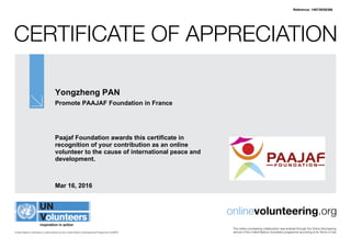 Certificate of Appreciation
United Nations Volunteers is administered by the United Nations Development Programme (UNDP)
onlinevolunteering.org
This online volunteering collaboration was enabled through the Online Volunteering
service of the United Nations Volunteers programme according to its Terms of Use
Yongzheng PAN
Promote PAAJAF Foundation in France
Paajaf Foundation awards this certificate in
recognition of your contribution as an online
volunteer to the cause of international peace and
development.
Mar 16, 2016
Reference: 146739/58366
 