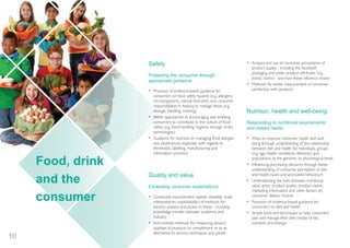 101
Food, drink
and the
consumer
Safety
Protecting the consumer through
appropriate guidance
• Provision of evidence-based guidance for
consumers on food safety hazards (e.g. allergens,
microorganisms, natural toxicants) and consumer
responsibilities in helping to manage these (e.g.
storage, handling, cooking)
• Better approaches to encouraging and enabling
consumers to contribute to the culture of food
safety (e.g. food handling, hygiene, storage, smart
technologies)
• Guidance for business on managing food allergies
and intolerances, especially with regards to
thresholds, labelling, manufacturing and
information provision
Quality and value
Exceeding consumer expectations
• Continued improvement (speed, reliability, scale,
interpretation, exploitability) of methods for
sensory analysis and access to these - including
knowledge transfer between academia and
industry
• Instrumental methods for measuring sensory
qualities of products to complement or as an
alternative to sensory techniques and panels
• Analysis and use of consumer perceptions of
product quality - including the foodstuff,
packaging and wider product attributes (e.g.
brand, claims) - and how these influence choice
• Methods for better measurement of consumer
satisfaction with products
Nutrition, health and well-being
Responding to nutritional requirements
and dietary habits
• Ways to improve consumer health and well-
being through understanding of the relationship
between diet and health for individuals, groups
(e.g. age, health conditions, ethnicity) and
populations, at the genomic to physiological levels
• Influencing purchasing decisions through better
understanding of consumer perception of diet
and health issues and associated behaviours
• Understanding the links between nutritional
value, price, product quality, product claims,
marketing information and other factors on
consumer dietary choices
• Provision of evidence-based guidance for
consumers on diet and health
• Simple tools and techniques to help consumers
plan and manage their diet (intake of key
nutrients and energy)
InnovationFdSupply_2015jls6100_Layout 1 17/12/2014 11:14 Page 10
 