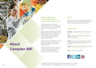 12
About
Campden BRI
Vision
To be the partner of choice for the development and
application of technical knowledge and commercially
relevant solutions for the food and drink chain.
Social media
Facebook - find out more about our history and our
lighter side www.facebook.com/campdenbripage
Twitter - regular tweets to keep up to date with our
latest news and activities
https://twitter.com/campdenbri
YouTube - a range of videos providing an insight into the
science and technology underpinning food and drink
production www.youtube.com/campdenbri
LinkedIn - company updates providing our latest news
www.linkedin.com/company/campden-bri
iTunes - subscribe to our podcasts
Practical application
of technical excellence
for the food and drink chain
The practical application of technical
excellence lies at the heart of all that we do -
practical scientific, technical and knowledge
support to the food and drink chain.
We work closely with industry to ensure the
absolute relevance of all our activities - from
analysis and testing, process validation and
safety assurance to product innovation,
consumer studies and training, events,
databases and publications.
Our activities are all underpinned by a strong
programme of research and innovation -
steered by industry to ensure maximum
industrial relevance.
Membership-based, we provide services to
companies all along the supply chain, with
discounts and additional benefits for
companies that come into membership.
Campden BRI, Station Road, Chipping Campden, Gloucestershire, GL55 6LD, UK.
+44(0)1386 842000 information@campdenbri.co.uk www.campdenbri.co.uk
InnovationFdSupply_2015jls6100_Layout 1 17/12/2014 11:14 Page 12
 