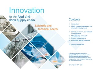 Contents
1 Introduction
3 Matrix - strategic themes and the
drivers for industry needs
4 Primary production, raw materials
and ingredients
6 Manufacturing and supply
8 Product and packaging
10 Food, drink and the consumer
12 About Campden BRI
Compiled, written and designed by
Campden BRI with sincere thanks to the
hundreds of industrial colleagues from
all parts of the food and drink supply chain,
who gave their time, energy and ideas during
the consultation process.
© Campden BRI 2014
Innovation
for the food and
drink supply chain
Scientific and
technical needs
Needs_Cover1_Layout 1 17/12/2014 08:57 Page 2
 