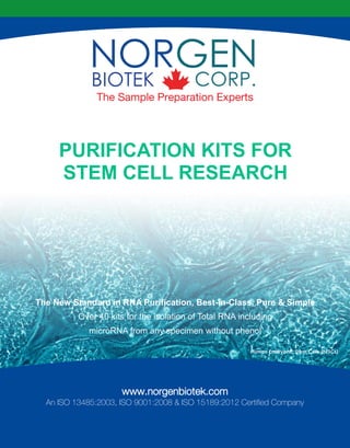 The Sample Preparation Experts
www.norgenbiotek.com
An ISO 13485:2003, ISO 9001:2008 & ISO 15189:2012 Certified Company
PURIFICATION KITS FOR
STEM CELL RESEARCH
The New Standard in RNA Purification, Best-in-Class, Pure & Simple
Over 40 kits for the isolation of Total RNA including
microRNA from any specimen without phenol
Human Embryonic Stem Cells (hESCs)
 