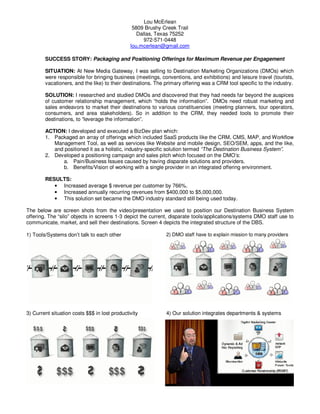 Lou McErlean
5809 Brushy Creek Trail
Dallas, Texas 75252
972-571-0448
lou.mcerlean@gmail.com
SUCCESS STORY: Packaging and Positioning Offerings for Maximum Revenue per Engagement
SITUATION: At New Media Gateway, I was selling to Destination Marketing Organizations (DMOs) which
were responsible for bringing business (meetings, conventions, and exhibitions) and leisure travel (tourists,
vacationers, and the like) to their destinations. The primary offering was a CRM tool specific to the industry.
SOLUTION: I researched and studied DMOs and discovered that they had needs far beyond the auspices
of customer relationship management, which “holds the information”. DMOs need robust marketing and
sales endeavors to market their destinations to various constituencies (meeting planners, tour operators,
consumers, and area stakeholders). So in addition to the CRM, they needed tools to promote their
destinations, to “leverage the information”.
ACTION: I developed and executed a BizDev plan which:
1. Packaged an array of offerings which included SaaS products like the CRM, CMS, MAP, and Workflow
Management Tool, as well as services like Website and mobile design, SEO/SEM, apps, and the like,
and positioned it as a holistic, industry-specific solution termed “The Destination Business System”.
2. Developed a positioning campaign and sales pitch which focused on the DMO’s:
a. Pain/Business Issues caused by having disparate solutions and providers.
b. Benefits/Vision of working with a single provider in an integrated offering environment.
RESULTS:
• Increased average $ revenue per customer by 766%.
• Increased annually recurring revenues from $400,000 to $5,000,000.
• This solution set became the DMO industry standard still being used today.
The below are screen shots from the video/presentation we used to position our Destination Business System
offering. The “silo” objects in screens 1-3 depict the current, disparate tools/applications/systems DMO staff use to
communicate, market, and sell their destinations. Screen 4 depicts the integrated structure of the DBS.
1) Tools/Systems don’t talk to each other 2) DMO staff have to explain mission to many providers
3) Current situation costs $$$ in lost productivity 4) Our solution integrates departments & systems
 