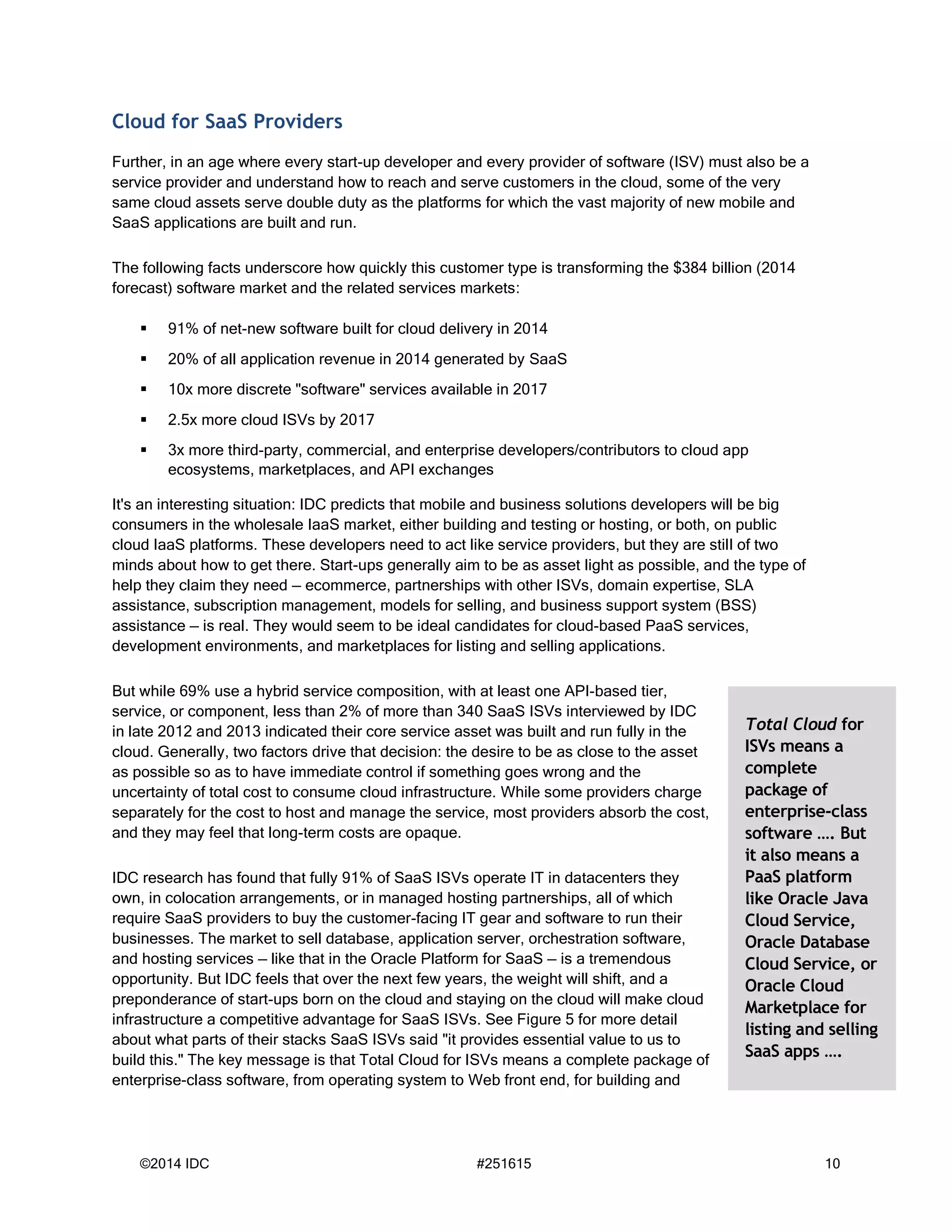 ©2014 IDC #251615 10
Cloud for SaaS Providers
Further, in an age where every start-up developer and every provider of software (ISV) must also be a
service provider and understand how to reach and serve customers in the cloud, some of the very
same cloud assets serve double duty as the platforms for which the vast majority of new mobile and
SaaS applications are built and run.
The following facts underscore how quickly this customer type is transforming the $384 billion (2014
forecast) software market and the related services markets:
 91% of net-new software built for cloud delivery in 2014
 20% of all application revenue in 2014 generated by SaaS
 10x more discrete "software" services available in 2017
 2.5x more cloud ISVs by 2017
 3x more third-party, commercial, and enterprise developers/contributors to cloud app
ecosystems, marketplaces, and API exchanges
It's an interesting situation: IDC predicts that mobile and business solutions developers will be big
consumers in the wholesale IaaS market, either building and testing or hosting, or both, on public
cloud IaaS platforms. These developers need to act like service providers, but they are still of two
minds about how to get there. Start-ups generally aim to be as asset light as possible, and the type of
help they claim they need — ecommerce, partnerships with other ISVs, domain expertise, SLA
assistance, subscription management, models for selling, and business support system (BSS)
assistance — is real. They would seem to be ideal candidates for cloud-based PaaS services,
development environments, and marketplaces for listing and selling applications.
But while 69% use a hybrid service composition, with at least one API-based tier,
service, or component, less than 2% of more than 340 SaaS ISVs interviewed by IDC
in late 2012 and 2013 indicated their core service asset was built and run fully in the
cloud. Generally, two factors drive that decision: the desire to be as close to the asset
as possible so as to have immediate control if something goes wrong and the
uncertainty of total cost to consume cloud infrastructure. While some providers charge
separately for the cost to host and manage the service, most providers absorb the cost,
and they may feel that long-term costs are opaque.
IDC research has found that fully 91% of SaaS ISVs operate IT in datacenters they
own, in colocation arrangements, or in managed hosting partnerships, all of which
require SaaS providers to buy the customer-facing IT gear and software to run their
businesses. The market to sell database, application server, orchestration software,
and hosting services — like that in the Oracle Platform for SaaS — is a tremendous
opportunity. But IDC feels that over the next few years, the weight will shift, and a
preponderance of start-ups born on the cloud and staying on the cloud will make cloud
infrastructure a competitive advantage for SaaS ISVs. See Figure 5 for more detail
about what parts of their stacks SaaS ISVs said "it provides essential value to us to
build this." The key message is that Total Cloud for ISVs means a complete package of
enterprise-class software, from operating system to Web front end, for building and
Total Cloud for
ISVs means a
complete
package of
enterprise-class
software …. But
it also means a
PaaS platform
like Oracle Java
Cloud Service,
Oracle Database
Cloud Service, or
Oracle Cloud
Marketplace for
listing and selling
SaaS apps ….
 