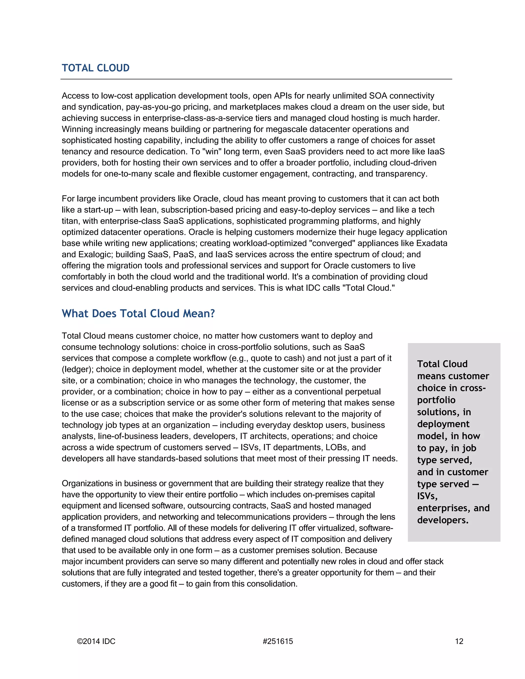 ©2014 IDC #251615 12
TOTAL CLOUD
Access to low-cost application development tools, open APIs for nearly unlimited SOA connectivity
and syndication, pay-as-you-go pricing, and marketplaces makes cloud a dream on the user side, but
achieving success in enterprise-class-as-a-service tiers and managed cloud hosting is much harder.
Winning increasingly means building or partnering for megascale datacenter operations and
sophisticated hosting capability, including the ability to offer customers a range of choices for asset
tenancy and resource dedication. To "win" long term, even SaaS providers need to act more like IaaS
providers, both for hosting their own services and to offer a broader portfolio, including cloud-driven
models for one-to-many scale and flexible customer engagement, contracting, and transparency.
For large incumbent providers like Oracle, cloud has meant proving to customers that it can act both
like a start-up — with lean, subscription-based pricing and easy-to-deploy services — and like a tech
titan, with enterprise-class SaaS applications, sophisticated programming platforms, and highly
optimized datacenter operations. Oracle is helping customers modernize their huge legacy application
base while writing new applications; creating workload-optimized "converged" appliances like Exadata
and Exalogic; building SaaS, PaaS, and IaaS services across the entire spectrum of cloud; and
offering the migration tools and professional services and support for Oracle customers to live
comfortably in both the cloud world and the traditional world. It's a combination of providing cloud
services and cloud-enabling products and services. This is what IDC calls "Total Cloud."
What Does Total Cloud Mean?
Total Cloud means customer choice, no matter how customers want to deploy and
consume technology solutions: choice in cross-portfolio solutions, such as SaaS
services that compose a complete workflow (e.g., quote to cash) and not just a part of it
(ledger); choice in deployment model, whether at the customer site or at the provider
site, or a combination; choice in who manages the technology, the customer, the
provider, or a combination; choice in how to pay — either as a conventional perpetual
license or as a subscription service or as some other form of metering that makes sense
to the use case; choices that make the provider's solutions relevant to the majority of
technology job types at an organization — including everyday desktop users, business
analysts, line-of-business leaders, developers, IT architects, operations; and choice
across a wide spectrum of customers served — ISVs, IT departments, LOBs, and
developers all have standards-based solutions that meet most of their pressing IT needs.
Organizations in business or government that are building their strategy realize that they
have the opportunity to view their entire portfolio — which includes on-premises capital
equipment and licensed software, outsourcing contracts, SaaS and hosted managed
application providers, and networking and telecommunications providers — through the lens
of a transformed IT portfolio. All of these models for delivering IT offer virtualized, software-
defined managed cloud solutions that address every aspect of IT composition and delivery
that used to be available only in one form — as a customer premises solution. Because
major incumbent providers can serve so many different and potentially new roles in cloud and offer stack
solutions that are fully integrated and tested together, there's a greater opportunity for them — and their
customers, if they are a good fit — to gain from this consolidation.
Total Cloud
means customer
choice in cross-
portfolio
solutions, in
deployment
model, in how
to pay, in job
type served,
and in customer
type served —
ISVs,
enterprises, and
developers.
 
