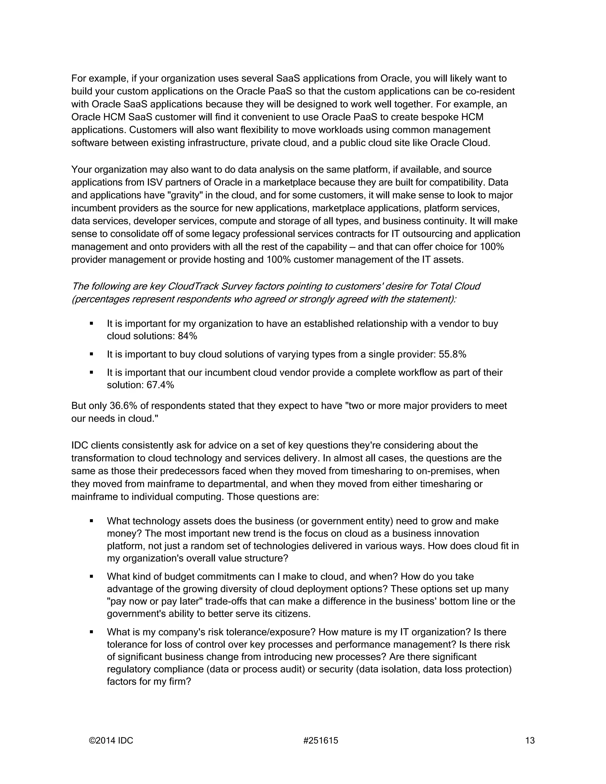 ©2014 IDC #251615 13
For example, if your organization uses several SaaS applications from Oracle, you will likely want to
build your custom applications on the Oracle PaaS so that the custom applications can be co-resident
with Oracle SaaS applications because they will be designed to work well together. For example, an
Oracle HCM SaaS customer will find it convenient to use Oracle PaaS to create bespoke HCM
applications. Customers will also want flexibility to move workloads using common management
software between existing infrastructure, private cloud, and a public cloud site like Oracle Cloud.
Your organization may also want to do data analysis on the same platform, if available, and source
applications from ISV partners of Oracle in a marketplace because they are built for compatibility. Data
and applications have "gravity" in the cloud, and for some customers, it will make sense to look to major
incumbent providers as the source for new applications, marketplace applications, platform services,
data services, developer services, compute and storage of all types, and business continuity. It will make
sense to consolidate off of some legacy professional services contracts for IT outsourcing and application
management and onto providers with all the rest of the capability — and that can offer choice for 100%
provider management or provide hosting and 100% customer management of the IT assets.
The following are key CloudTrack Survey factors pointing to customers' desire for Total Cloud
(percentages represent respondents who agreed or strongly agreed with the statement):
 It is important for my organization to have an established relationship with a vendor to buy
cloud solutions: 84%
 It is important to buy cloud solutions of varying types from a single provider: 55.8%
 It is important that our incumbent cloud vendor provide a complete workflow as part of their
solution: 67.4%
But only 36.6% of respondents stated that they expect to have "two or more major providers to meet
our needs in cloud."
IDC clients consistently ask for advice on a set of key questions they're considering about the
transformation to cloud technology and services delivery. In almost all cases, the questions are the
same as those their predecessors faced when they moved from timesharing to on-premises, when
they moved from mainframe to departmental, and when they moved from either timesharing or
mainframe to individual computing. Those questions are:
 What technology assets does the business (or government entity) need to grow and make
money? The most important new trend is the focus on cloud as a business innovation
platform, not just a random set of technologies delivered in various ways. How does cloud fit in
my organization's overall value structure?
 What kind of budget commitments can I make to cloud, and when? How do you take
advantage of the growing diversity of cloud deployment options? These options set up many
"pay now or pay later" trade-offs that can make a difference in the business' bottom line or the
government's ability to better serve its citizens.
 What is my company's risk tolerance/exposure? How mature is my IT organization? Is there
tolerance for loss of control over key processes and performance management? Is there risk
of significant business change from introducing new processes? Are there significant
regulatory compliance (data or process audit) or security (data isolation, data loss protection)
factors for my firm?
 
