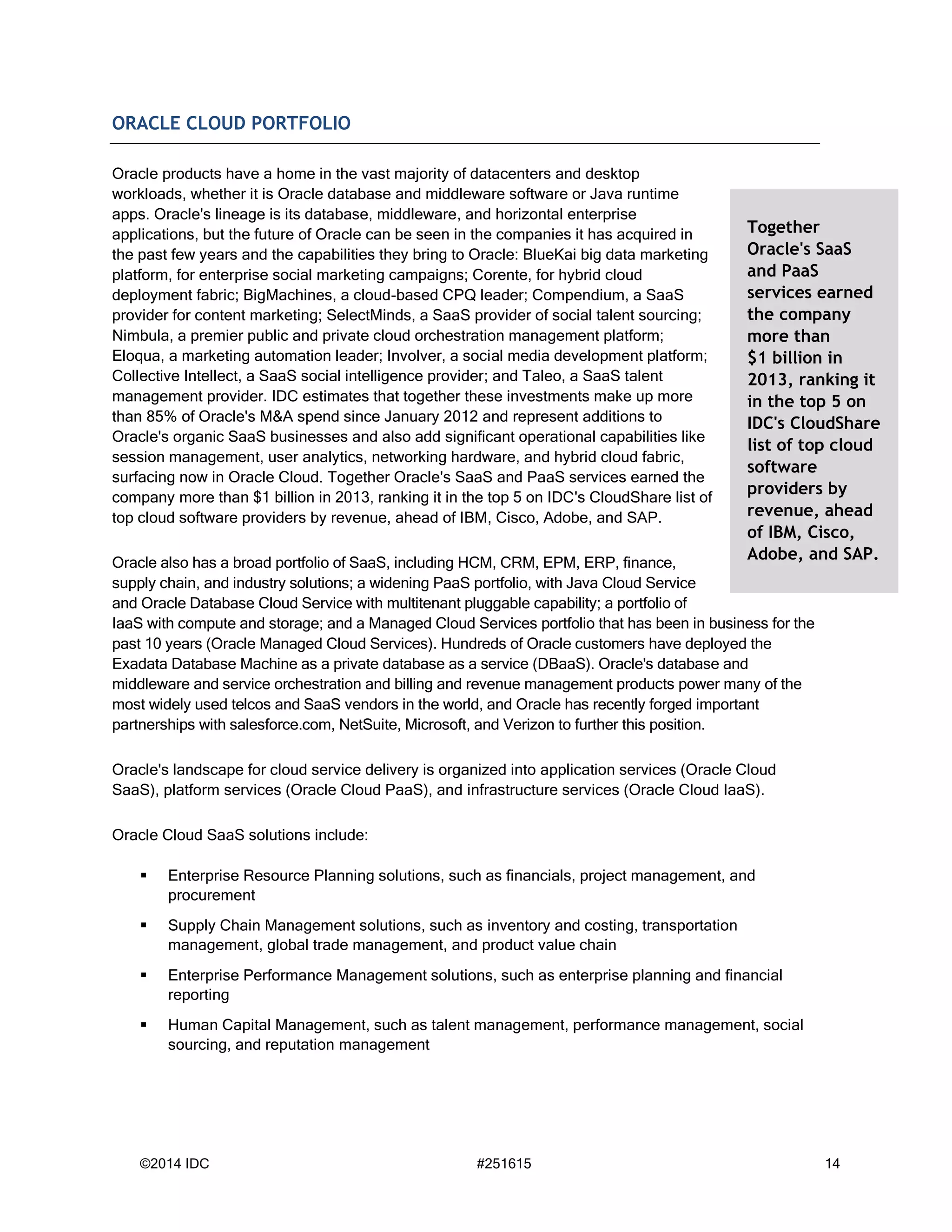 ©2014 IDC #251615 14
ORACLE CLOUD PORTFOLIO
Oracle products have a home in the vast majority of datacenters and desktop
workloads, whether it is Oracle database and middleware software or Java runtime
apps. Oracle's lineage is its database, middleware, and horizontal enterprise
applications, but the future of Oracle can be seen in the companies it has acquired in
the past few years and the capabilities they bring to Oracle: BlueKai big data marketing
platform, for enterprise social marketing campaigns; Corente, for hybrid cloud
deployment fabric; BigMachines, a cloud-based CPQ leader; Compendium, a SaaS
provider for content marketing; SelectMinds, a SaaS provider of social talent sourcing;
Nimbula, a premier public and private cloud orchestration management platform;
Eloqua, a marketing automation leader; Involver, a social media development platform;
Collective Intellect, a SaaS social intelligence provider; and Taleo, a SaaS talent
management provider. IDC estimates that together these investments make up more
than 85% of Oracle's M&A spend since January 2012 and represent additions to
Oracle's organic SaaS businesses and also add significant operational capabilities like
session management, user analytics, networking hardware, and hybrid cloud fabric,
surfacing now in Oracle Cloud. Together Oracle's SaaS and PaaS services earned the
company more than $1 billion in 2013, ranking it in the top 5 on IDC's CloudShare list of
top cloud software providers by revenue, ahead of IBM, Cisco, Adobe, and SAP.
Oracle also has a broad portfolio of SaaS, including HCM, CRM, EPM, ERP, finance,
supply chain, and industry solutions; a widening PaaS portfolio, with Java Cloud Service
and Oracle Database Cloud Service with multitenant pluggable capability; a portfolio of
IaaS with compute and storage; and a Managed Cloud Services portfolio that has been in business for the
past 10 years (Oracle Managed Cloud Services). Hundreds of Oracle customers have deployed the
Exadata Database Machine as a private database as a service (DBaaS). Oracle's database and
middleware and service orchestration and billing and revenue management products power many of the
most widely used telcos and SaaS vendors in the world, and Oracle has recently forged important
partnerships with salesforce.com, NetSuite, Microsoft, and Verizon to further this position.
Oracle's landscape for cloud service delivery is organized into application services (Oracle Cloud
SaaS), platform services (Oracle Cloud PaaS), and infrastructure services (Oracle Cloud IaaS).
Oracle Cloud SaaS solutions include:
 Enterprise Resource Planning solutions, such as financials, project management, and
procurement
 Supply Chain Management solutions, such as inventory and costing, transportation
management, global trade management, and product value chain
 Enterprise Performance Management solutions, such as enterprise planning and financial
reporting
 Human Capital Management, such as talent management, performance management, social
sourcing, and reputation management
Together
Oracle's SaaS
and PaaS
services earned
the company
more than
$1 billion in
2013, ranking it
in the top 5 on
IDC's CloudShare
list of top cloud
software
providers by
revenue, ahead
of IBM, Cisco,
Adobe, and SAP.
 