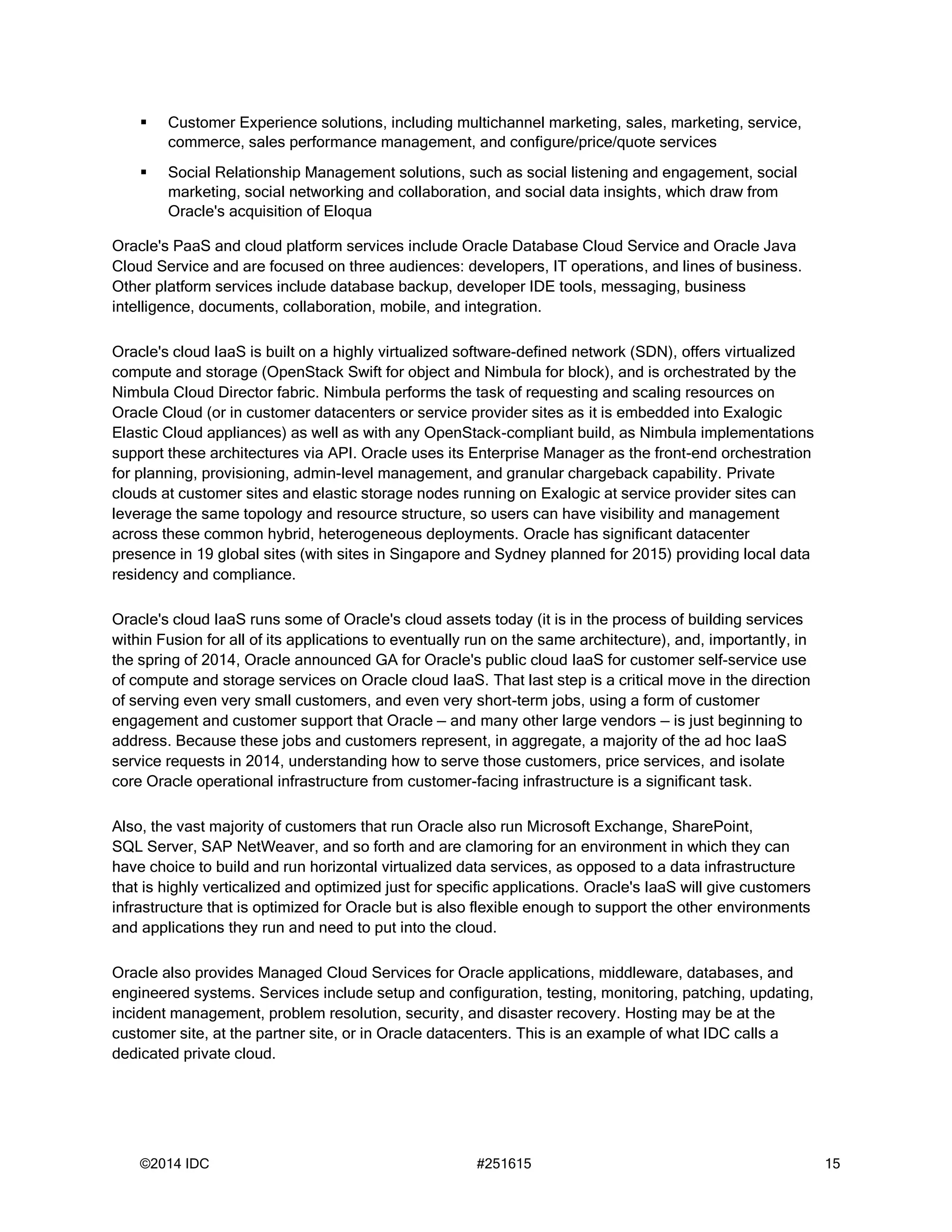 ©2014 IDC #251615 15
 Customer Experience solutions, including multichannel marketing, sales, marketing, service,
commerce, sales performance management, and configure/price/quote services
 Social Relationship Management solutions, such as social listening and engagement, social
marketing, social networking and collaboration, and social data insights, which draw from
Oracle's acquisition of Eloqua
Oracle's PaaS and cloud platform services include Oracle Database Cloud Service and Oracle Java
Cloud Service and are focused on three audiences: developers, IT operations, and lines of business.
Other platform services include database backup, developer IDE tools, messaging, business
intelligence, documents, collaboration, mobile, and integration.
Oracle's cloud IaaS is built on a highly virtualized software-defined network (SDN), offers virtualized
compute and storage (OpenStack Swift for object and Nimbula for block), and is orchestrated by the
Nimbula Cloud Director fabric. Nimbula performs the task of requesting and scaling resources on
Oracle Cloud (or in customer datacenters or service provider sites as it is embedded into Exalogic
Elastic Cloud appliances) as well as with any OpenStack-compliant build, as Nimbula implementations
support these architectures via API. Oracle uses its Enterprise Manager as the front-end orchestration
for planning, provisioning, admin-level management, and granular chargeback capability. Private
clouds at customer sites and elastic storage nodes running on Exalogic at service provider sites can
leverage the same topology and resource structure, so users can have visibility and management
across these common hybrid, heterogeneous deployments. Oracle has significant datacenter
presence in 19 global sites (with sites in Singapore and Sydney planned for 2015) providing local data
residency and compliance.
Oracle's cloud IaaS runs some of Oracle's cloud assets today (it is in the process of building services
within Fusion for all of its applications to eventually run on the same architecture), and, importantly, in
the spring of 2014, Oracle announced GA for Oracle's public cloud IaaS for customer self-service use
of compute and storage services on Oracle cloud IaaS. That last step is a critical move in the direction
of serving even very small customers, and even very short-term jobs, using a form of customer
engagement and customer support that Oracle — and many other large vendors — is just beginning to
address. Because these jobs and customers represent, in aggregate, a majority of the ad hoc IaaS
service requests in 2014, understanding how to serve those customers, price services, and isolate
core Oracle operational infrastructure from customer-facing infrastructure is a significant task.
Also, the vast majority of customers that run Oracle also run Microsoft Exchange, SharePoint,
SQL Server, SAP NetWeaver, and so forth and are clamoring for an environment in which they can
have choice to build and run horizontal virtualized data services, as opposed to a data infrastructure
that is highly verticalized and optimized just for specific applications. Oracle's IaaS will give customers
infrastructure that is optimized for Oracle but is also flexible enough to support the other environments
and applications they run and need to put into the cloud.
Oracle also provides Managed Cloud Services for Oracle applications, middleware, databases, and
engineered systems. Services include setup and configuration, testing, monitoring, patching, updating,
incident management, problem resolution, security, and disaster recovery. Hosting may be at the
customer site, at the partner site, or in Oracle datacenters. This is an example of what IDC calls a
dedicated private cloud.
 