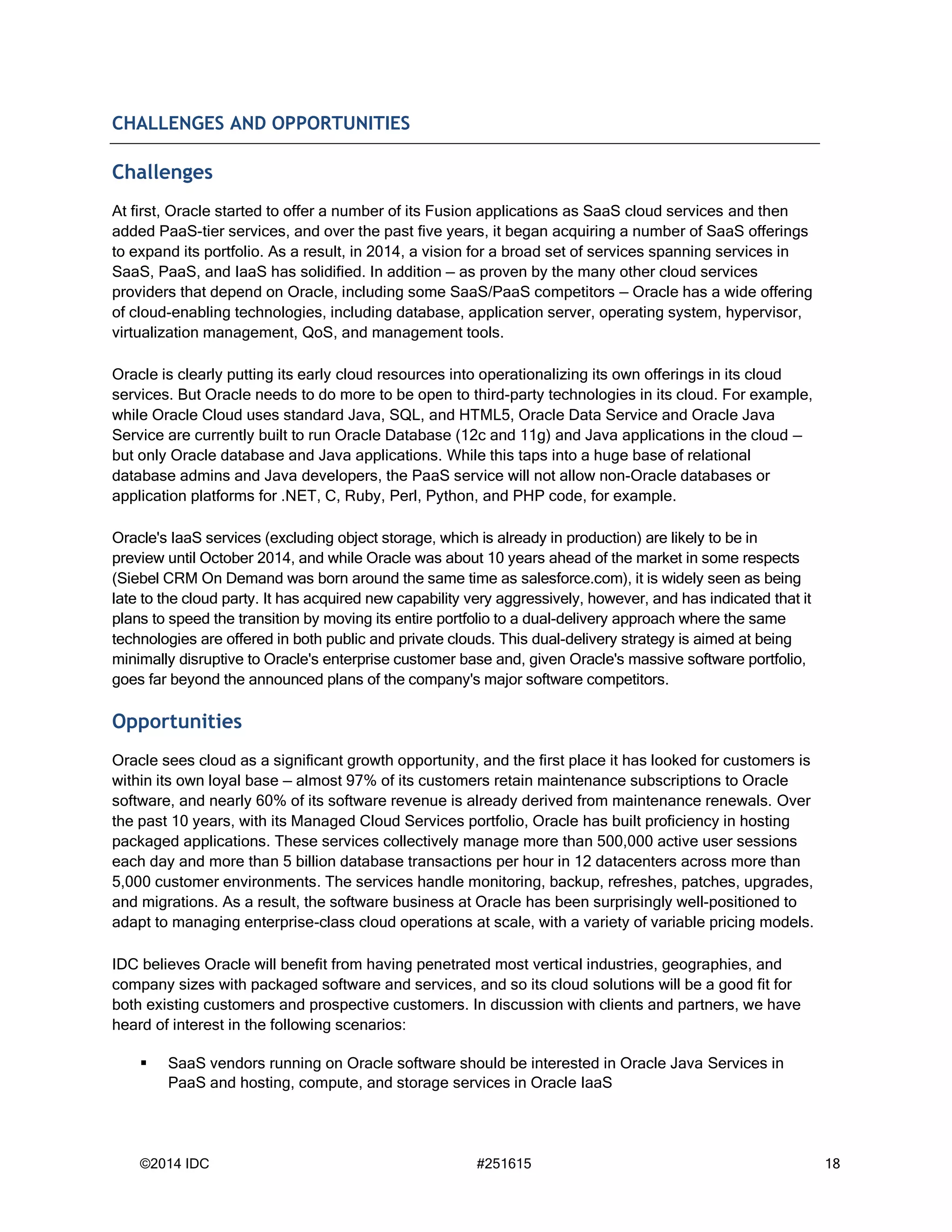 ©2014 IDC #251615 18
CHALLENGES AND OPPORTUNITIES
Challenges
At first, Oracle started to offer a number of its Fusion applications as SaaS cloud services and then
added PaaS-tier services, and over the past five years, it began acquiring a number of SaaS offerings
to expand its portfolio. As a result, in 2014, a vision for a broad set of services spanning services in
SaaS, PaaS, and IaaS has solidified. In addition — as proven by the many other cloud services
providers that depend on Oracle, including some SaaS/PaaS competitors — Oracle has a wide offering
of cloud-enabling technologies, including database, application server, operating system, hypervisor,
virtualization management, QoS, and management tools.
Oracle is clearly putting its early cloud resources into operationalizing its own offerings in its cloud
services. But Oracle needs to do more to be open to third-party technologies in its cloud. For example,
while Oracle Cloud uses standard Java, SQL, and HTML5, Oracle Data Service and Oracle Java
Service are currently built to run Oracle Database (12c and 11g) and Java applications in the cloud —
but only Oracle database and Java applications. While this taps into a huge base of relational
database admins and Java developers, the PaaS service will not allow non-Oracle databases or
application platforms for .NET, C, Ruby, Perl, Python, and PHP code, for example.
Oracle's IaaS services (excluding object storage, which is already in production) are likely to be in
preview until October 2014, and while Oracle was about 10 years ahead of the market in some respects
(Siebel CRM On Demand was born around the same time as salesforce.com), it is widely seen as being
late to the cloud party. It has acquired new capability very aggressively, however, and has indicated that it
plans to speed the transition by moving its entire portfolio to a dual-delivery approach where the same
technologies are offered in both public and private clouds. This dual-delivery strategy is aimed at being
minimally disruptive to Oracle's enterprise customer base and, given Oracle's massive software portfolio,
goes far beyond the announced plans of the company's major software competitors.
Opportunities
Oracle sees cloud as a significant growth opportunity, and the first place it has looked for customers is
within its own loyal base — almost 97% of its customers retain maintenance subscriptions to Oracle
software, and nearly 60% of its software revenue is already derived from maintenance renewals. Over
the past 10 years, with its Managed Cloud Services portfolio, Oracle has built proficiency in hosting
packaged applications. These services collectively manage more than 500,000 active user sessions
each day and more than 5 billion database transactions per hour in 12 datacenters across more than
5,000 customer environments. The services handle monitoring, backup, refreshes, patches, upgrades,
and migrations. As a result, the software business at Oracle has been surprisingly well-positioned to
adapt to managing enterprise-class cloud operations at scale, with a variety of variable pricing models.
IDC believes Oracle will benefit from having penetrated most vertical industries, geographies, and
company sizes with packaged software and services, and so its cloud solutions will be a good fit for
both existing customers and prospective customers. In discussion with clients and partners, we have
heard of interest in the following scenarios:
 SaaS vendors running on Oracle software should be interested in Oracle Java Services in
PaaS and hosting, compute, and storage services in Oracle IaaS
 