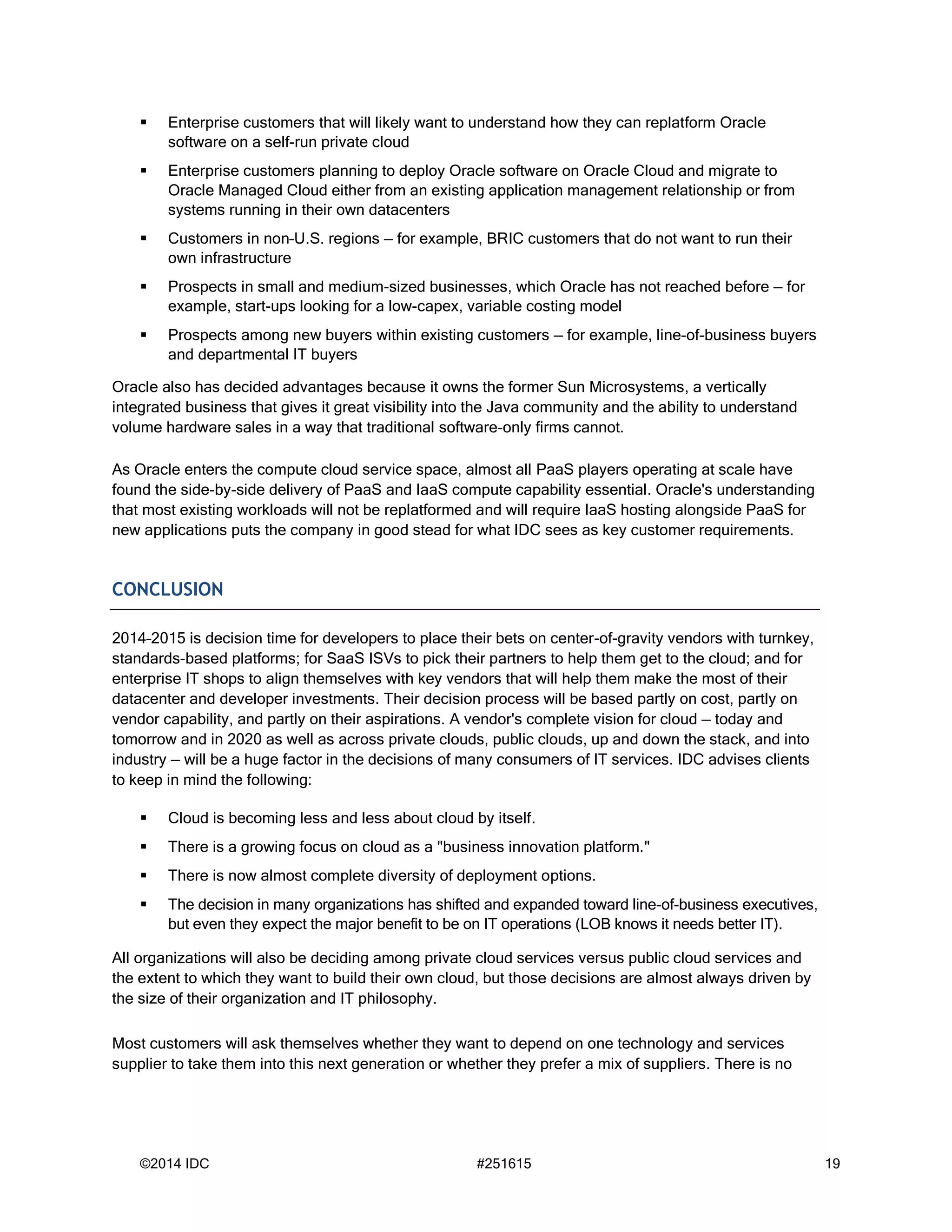 ©2014 IDC #251615 19
 Enterprise customers that will likely want to understand how they can replatform Oracle
software on a self-run private cloud
 Enterprise customers planning to deploy Oracle software on Oracle Cloud and migrate to
Oracle Managed Cloud either from an existing application management relationship or from
systems running in their own datacenters
 Customers in non–U.S. regions — for example, BRIC customers that do not want to run their
own infrastructure
 Prospects in small and medium-sized businesses, which Oracle has not reached before — for
example, start-ups looking for a low-capex, variable costing model
 Prospects among new buyers within existing customers — for example, line-of-business buyers
and departmental IT buyers
Oracle also has decided advantages because it owns the former Sun Microsystems, a vertically
integrated business that gives it great visibility into the Java community and the ability to understand
volume hardware sales in a way that traditional software-only firms cannot.
As Oracle enters the compute cloud service space, almost all PaaS players operating at scale have
found the side-by-side delivery of PaaS and IaaS compute capability essential. Oracle's understanding
that most existing workloads will not be replatformed and will require IaaS hosting alongside PaaS for
new applications puts the company in good stead for what IDC sees as key customer requirements.
CONCLUSION
2014–2015 is decision time for developers to place their bets on center-of-gravity vendors with turnkey,
standards-based platforms; for SaaS ISVs to pick their partners to help them get to the cloud; and for
enterprise IT shops to align themselves with key vendors that will help them make the most of their
datacenter and developer investments. Their decision process will be based partly on cost, partly on
vendor capability, and partly on their aspirations. A vendor's complete vision for cloud — today and
tomorrow and in 2020 as well as across private clouds, public clouds, up and down the stack, and into
industry — will be a huge factor in the decisions of many consumers of IT services. IDC advises clients
to keep in mind the following:
 Cloud is becoming less and less about cloud by itself.
 There is a growing focus on cloud as a "business innovation platform."
 There is now almost complete diversity of deployment options.
 The decision in many organizations has shifted and expanded toward line-of-business executives,
but even they expect the major benefit to be on IT operations (LOB knows it needs better IT).
All organizations will also be deciding among private cloud services versus public cloud services and
the extent to which they want to build their own cloud, but those decisions are almost always driven by
the size of their organization and IT philosophy.
Most customers will ask themselves whether they want to depend on one technology and services
supplier to take them into this next generation or whether they prefer a mix of suppliers. There is no
 