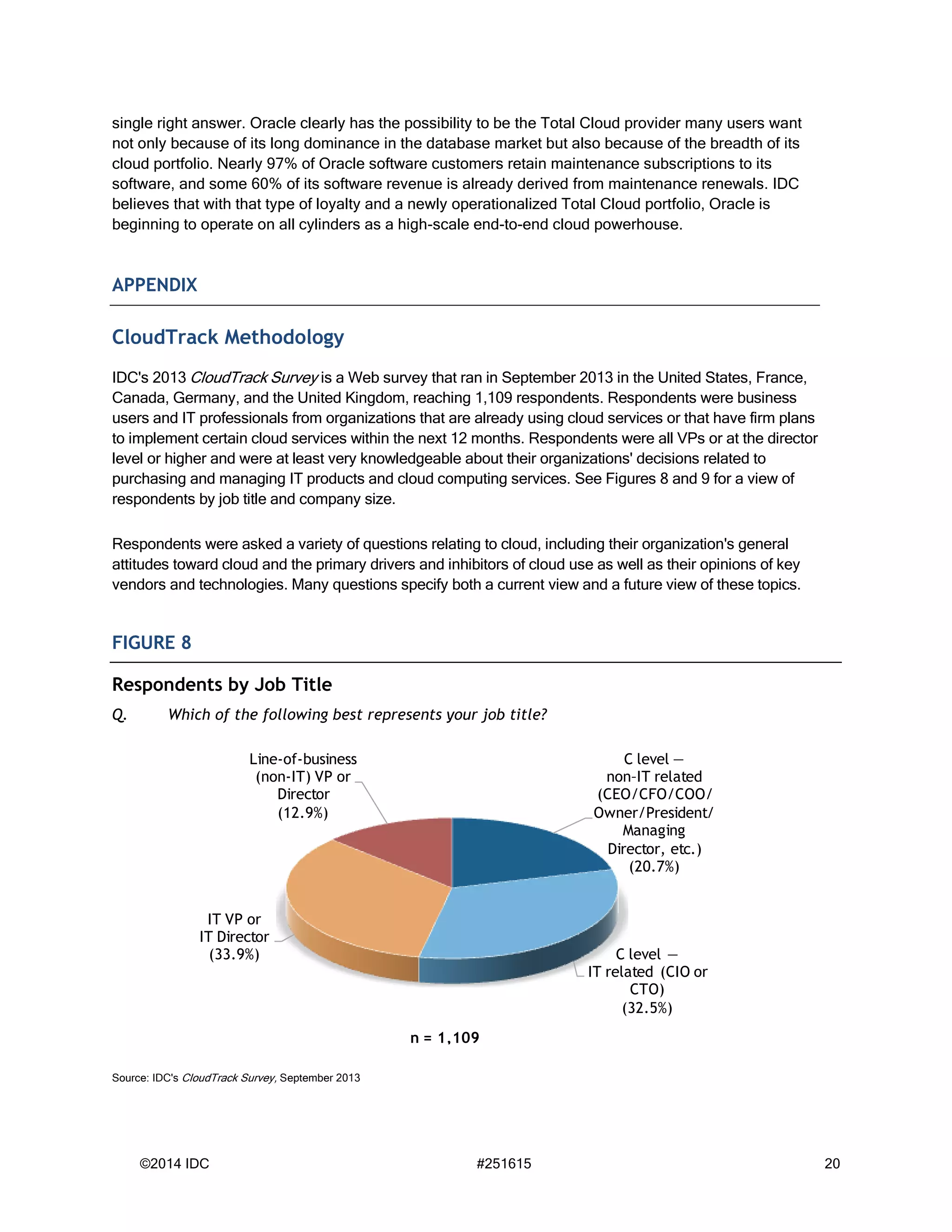 ©2014 IDC #251615 20
single right answer. Oracle clearly has the possibility to be the Total Cloud provider many users want
not only because of its long dominance in the database market but also because of the breadth of its
cloud portfolio. Nearly 97% of Oracle software customers retain maintenance subscriptions to its
software, and some 60% of its software revenue is already derived from maintenance renewals. IDC
believes that with that type of loyalty and a newly operationalized Total Cloud portfolio, Oracle is
beginning to operate on all cylinders as a high-scale end-to-end cloud powerhouse.
APPENDIX
CloudTrack Methodology
IDC's 2013 CloudTrack Survey is a Web survey that ran in September 2013 in the United States, France,
Canada, Germany, and the United Kingdom, reaching 1,109 respondents. Respondents were business
users and IT professionals from organizations that are already using cloud services or that have firm plans
to implement certain cloud services within the next 12 months. Respondents were all VPs or at the director
level or higher and were at least very knowledgeable about their organizations' decisions related to
purchasing and managing IT products and cloud computing services. See Figures 8 and 9 for a view of
respondents by job title and company size.
Respondents were asked a variety of questions relating to cloud, including their organization's general
attitudes toward cloud and the primary drivers and inhibitors of cloud use as well as their opinions of key
vendors and technologies. Many questions specify both a current view and a future view of these topics.
FIGURE 8
Respondents by Job Title
Q. Which of the following best represents your job title?
Source: IDC's CloudTrack Survey, September 2013
C level —
non–IT related
(CEO/CFO/COO/
Owner/President/
Managing
Director, etc.)
(20.7%)
C level —
IT related (CIO or
CTO)
(32.5%)
IT VP or
IT Director
(33.9%)
Line-of-business
(non-IT) VP or
Director
(12.9%)
n = 1,109
 