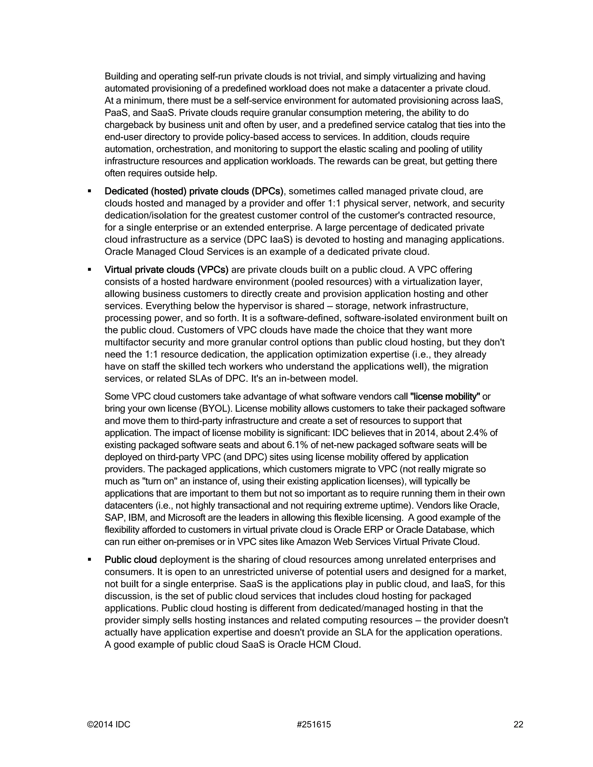 ©2014 IDC #251615 22
Building and operating self-run private clouds is not trivial, and simply virtualizing and having
automated provisioning of a predefined workload does not make a datacenter a private cloud.
At a minimum, there must be a self-service environment for automated provisioning across IaaS,
PaaS, and SaaS. Private clouds require granular consumption metering, the ability to do
chargeback by business unit and often by user, and a predefined service catalog that ties into the
end-user directory to provide policy-based access to services. In addition, clouds require
automation, orchestration, and monitoring to support the elastic scaling and pooling of utility
infrastructure resources and application workloads. The rewards can be great, but getting there
often requires outside help.
 Dedicated (hosted) private clouds (DPCs), sometimes called managed private cloud, are
clouds hosted and managed by a provider and offer 1:1 physical server, network, and security
dedication/isolation for the greatest customer control of the customer's contracted resource,
for a single enterprise or an extended enterprise. A large percentage of dedicated private
cloud infrastructure as a service (DPC IaaS) is devoted to hosting and managing applications.
Oracle Managed Cloud Services is an example of a dedicated private cloud.
 Virtual private clouds (VPCs) are private clouds built on a public cloud. A VPC offering
consists of a hosted hardware environment (pooled resources) with a virtualization layer,
allowing business customers to directly create and provision application hosting and other
services. Everything below the hypervisor is shared — storage, network infrastructure,
processing power, and so forth. It is a software-defined, software-isolated environment built on
the public cloud. Customers of VPC clouds have made the choice that they want more
multifactor security and more granular control options than public cloud hosting, but they don't
need the 1:1 resource dedication, the application optimization expertise (i.e., they already
have on staff the skilled tech workers who understand the applications well), the migration
services, or related SLAs of DPC. It's an in-between model.
Some VPC cloud customers take advantage of what software vendors call "license mobility" or
bring your own license (BYOL). License mobility allows customers to take their packaged software
and move them to third-party infrastructure and create a set of resources to support that
application. The impact of license mobility is significant: IDC believes that in 2014, about 2.4% of
existing packaged software seats and about 6.1% of net-new packaged software seats will be
deployed on third-party VPC (and DPC) sites using license mobility offered by application
providers. The packaged applications, which customers migrate to VPC (not really migrate so
much as "turn on" an instance of, using their existing application licenses), will typically be
applications that are important to them but not so important as to require running them in their own
datacenters (i.e., not highly transactional and not requiring extreme uptime). Vendors like Oracle,
SAP, IBM, and Microsoft are the leaders in allowing this flexible licensing. A good example of the
flexibility afforded to customers in virtual private cloud is Oracle ERP or Oracle Database, which
can run either on-premises or in VPC sites like Amazon Web Services Virtual Private Cloud.
 Public cloud deployment is the sharing of cloud resources among unrelated enterprises and
consumers. It is open to an unrestricted universe of potential users and designed for a market,
not built for a single enterprise. SaaS is the applications play in public cloud, and IaaS, for this
discussion, is the set of public cloud services that includes cloud hosting for packaged
applications. Public cloud hosting is different from dedicated/managed hosting in that the
provider simply sells hosting instances and related computing resources — the provider doesn't
actually have application expertise and doesn't provide an SLA for the application operations.
A good example of public cloud SaaS is Oracle HCM Cloud.
 