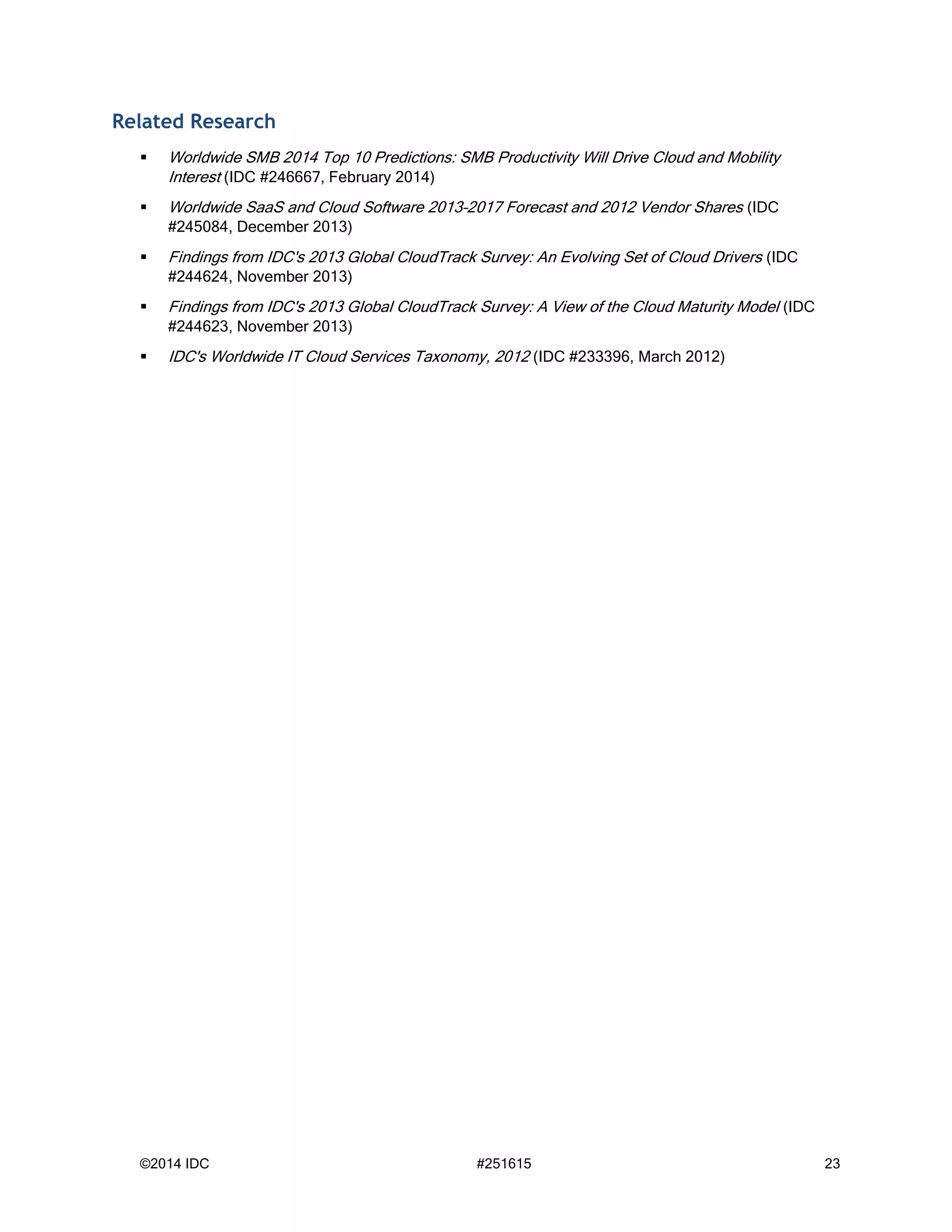 ©2014 IDC #251615 23
Related Research
 Worldwide SMB 2014 Top 10 Predictions: SMB Productivity Will Drive Cloud and Mobility
Interest (IDC #246667, February 2014)
 Worldwide SaaS and Cloud Software 2013–2017 Forecast and 2012 Vendor Shares (IDC
#245084, December 2013)
 Findings from IDC's 2013 Global CloudTrack Survey: An Evolving Set of Cloud Drivers (IDC
#244624, November 2013)
 Findings from IDC's 2013 Global CloudTrack Survey: A View of the Cloud Maturity Model (IDC
#244623, November 2013)
 IDC's Worldwide IT Cloud Services Taxonomy, 2012 (IDC #233396, March 2012)
 