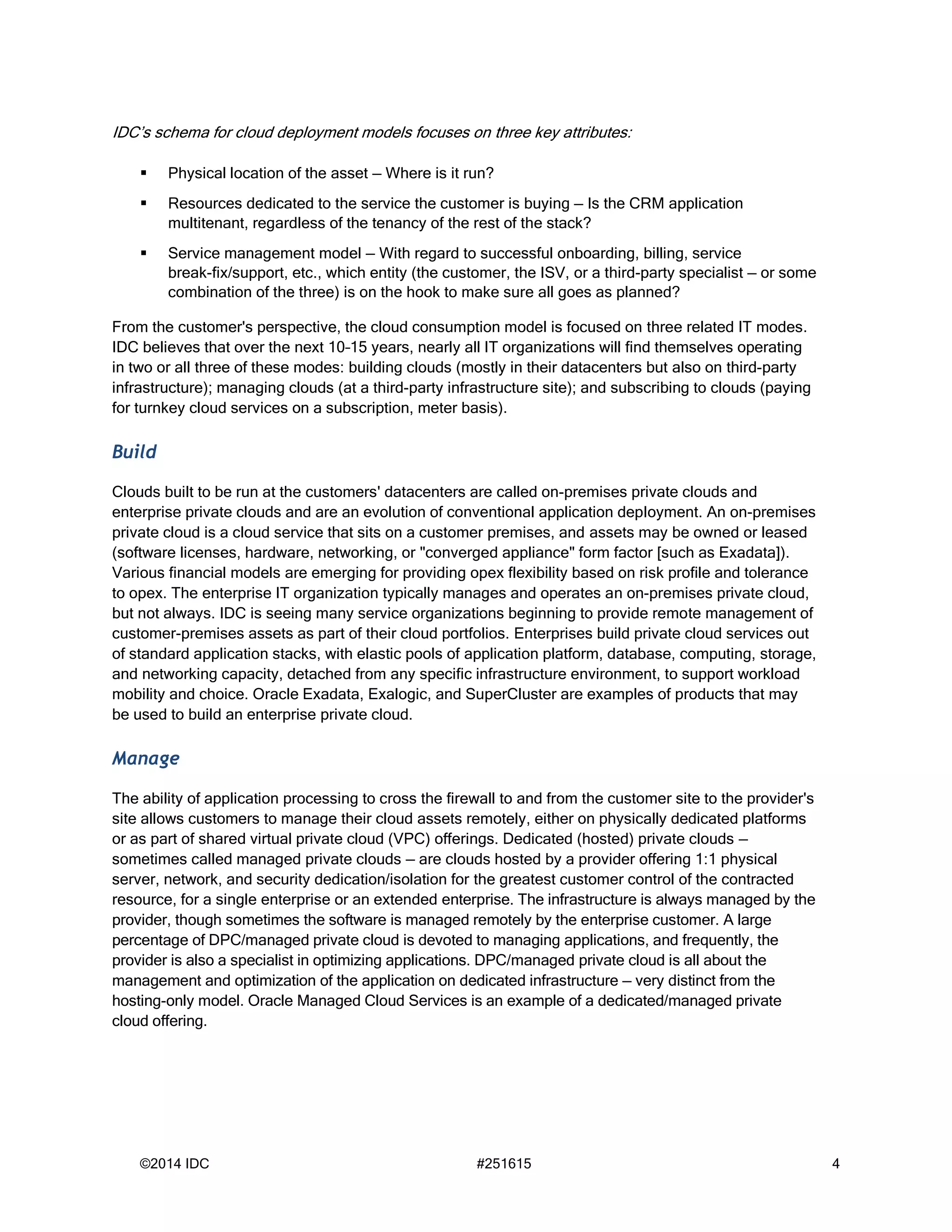 ©2014 IDC #251615 4
IDC’s schema for cloud deployment models focuses on three key attributes:
 Physical location of the asset — Where is it run?
 Resources dedicated to the service the customer is buying — Is the CRM application
multitenant, regardless of the tenancy of the rest of the stack?
 Service management model — With regard to successful onboarding, billing, service
break-fix/support, etc., which entity (the customer, the ISV, or a third-party specialist — or some
combination of the three) is on the hook to make sure all goes as planned?
From the customer's perspective, the cloud consumption model is focused on three related IT modes.
IDC believes that over the next 10–15 years, nearly all IT organizations will find themselves operating
in two or all three of these modes: building clouds (mostly in their datacenters but also on third-party
infrastructure); managing clouds (at a third-party infrastructure site); and subscribing to clouds (paying
for turnkey cloud services on a subscription, meter basis).
Build
Clouds built to be run at the customers' datacenters are called on-premises private clouds and
enterprise private clouds and are an evolution of conventional application deployment. An on-premises
private cloud is a cloud service that sits on a customer premises, and assets may be owned or leased
(software licenses, hardware, networking, or "converged appliance" form factor [such as Exadata]).
Various financial models are emerging for providing opex flexibility based on risk profile and tolerance
to opex. The enterprise IT organization typically manages and operates an on-premises private cloud,
but not always. IDC is seeing many service organizations beginning to provide remote management of
customer-premises assets as part of their cloud portfolios. Enterprises build private cloud services out
of standard application stacks, with elastic pools of application platform, database, computing, storage,
and networking capacity, detached from any specific infrastructure environment, to support workload
mobility and choice. Oracle Exadata, Exalogic, and SuperCluster are examples of products that may
be used to build an enterprise private cloud.
Manage
The ability of application processing to cross the firewall to and from the customer site to the provider's
site allows customers to manage their cloud assets remotely, either on physically dedicated platforms
or as part of shared virtual private cloud (VPC) offerings. Dedicated (hosted) private clouds —
sometimes called managed private clouds — are clouds hosted by a provider offering 1:1 physical
server, network, and security dedication/isolation for the greatest customer control of the contracted
resource, for a single enterprise or an extended enterprise. The infrastructure is always managed by the
provider, though sometimes the software is managed remotely by the enterprise customer. A large
percentage of DPC/managed private cloud is devoted to managing applications, and frequently, the
provider is also a specialist in optimizing applications. DPC/managed private cloud is all about the
management and optimization of the application on dedicated infrastructure — very distinct from the
hosting-only model. Oracle Managed Cloud Services is an example of a dedicated/managed private
cloud offering.
 