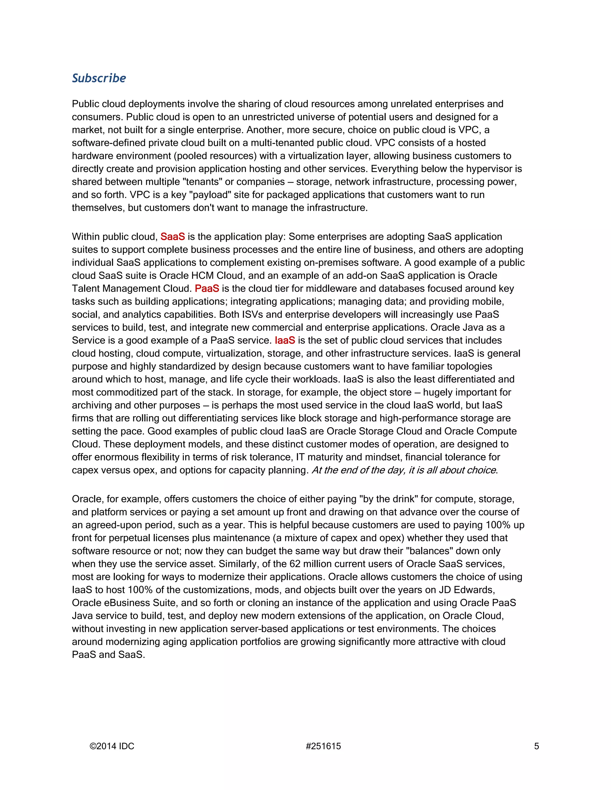 ©2014 IDC #251615 5
Subscribe
Public cloud deployments involve the sharing of cloud resources among unrelated enterprises and
consumers. Public cloud is open to an unrestricted universe of potential users and designed for a
market, not built for a single enterprise. Another, more secure, choice on public cloud is VPC, a
software-defined private cloud built on a multi-tenanted public cloud. VPC consists of a hosted
hardware environment (pooled resources) with a virtualization layer, allowing business customers to
directly create and provision application hosting and other services. Everything below the hypervisor is
shared between multiple "tenants" or companies — storage, network infrastructure, processing power,
and so forth. VPC is a key "payload" site for packaged applications that customers want to run
themselves, but customers don't want to manage the infrastructure.
Within public cloud, SaaS is the application play: Some enterprises are adopting SaaS application
suites to support complete business processes and the entire line of business, and others are adopting
individual SaaS applications to complement existing on-premises software. A good example of a public
cloud SaaS suite is Oracle HCM Cloud, and an example of an add-on SaaS application is Oracle
Talent Management Cloud. PaaS is the cloud tier for middleware and databases focused around key
tasks such as building applications; integrating applications; managing data; and providing mobile,
social, and analytics capabilities. Both ISVs and enterprise developers will increasingly use PaaS
services to build, test, and integrate new commercial and enterprise applications. Oracle Java as a
Service is a good example of a PaaS service. IaaS is the set of public cloud services that includes
cloud hosting, cloud compute, virtualization, storage, and other infrastructure services. IaaS is general
purpose and highly standardized by design because customers want to have familiar topologies
around which to host, manage, and life cycle their workloads. IaaS is also the least differentiated and
most commoditized part of the stack. In storage, for example, the object store — hugely important for
archiving and other purposes — is perhaps the most used service in the cloud IaaS world, but IaaS
firms that are rolling out differentiating services like block storage and high-performance storage are
setting the pace. Good examples of public cloud IaaS are Oracle Storage Cloud and Oracle Compute
Cloud. These deployment models, and these distinct customer modes of operation, are designed to
offer enormous flexibility in terms of risk tolerance, IT maturity and mindset, financial tolerance for
capex versus opex, and options for capacity planning. At the end of the day, it is all about choice.
Oracle, for example, offers customers the choice of either paying "by the drink" for compute, storage,
and platform services or paying a set amount up front and drawing on that advance over the course of
an agreed-upon period, such as a year. This is helpful because customers are used to paying 100% up
front for perpetual licenses plus maintenance (a mixture of capex and opex) whether they used that
software resource or not; now they can budget the same way but draw their "balances" down only
when they use the service asset. Similarly, of the 62 million current users of Oracle SaaS services,
most are looking for ways to modernize their applications. Oracle allows customers the choice of using
IaaS to host 100% of the customizations, mods, and objects built over the years on JD Edwards,
Oracle eBusiness Suite, and so forth or cloning an instance of the application and using Oracle PaaS
Java service to build, test, and deploy new modern extensions of the application, on Oracle Cloud,
without investing in new application server–based applications or test environments. The choices
around modernizing aging application portfolios are growing significantly more attractive with cloud
PaaS and SaaS.
 