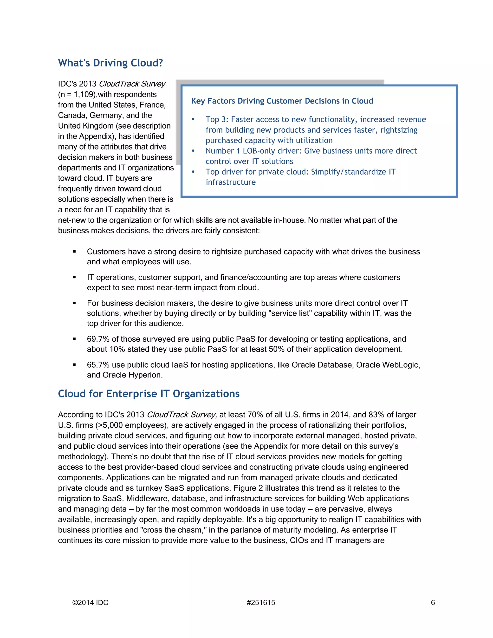 ©2014 IDC #251615 6
What's Driving Cloud?
IDC's 2013 CloudTrack Survey
(n = 1,109),with respondents
from the United States, France,
Canada, Germany, and the
United Kingdom (see description
in the Appendix), has identified
many of the attributes that drive
decision makers in both business
departments and IT organizations
toward cloud. IT buyers are
frequently driven toward cloud
solutions especially when there is
a need for an IT capability that is
net-new to the organization or for which skills are not available in-house. No matter what part of the
business makes decisions, the drivers are fairly consistent:
 Customers have a strong desire to rightsize purchased capacity with what drives the business
and what employees will use.
 IT operations, customer support, and finance/accounting are top areas where customers
expect to see most near-term impact from cloud.
 For business decision makers, the desire to give business units more direct control over IT
solutions, whether by buying directly or by building "service list" capability within IT, was the
top driver for this audience.
 69.7% of those surveyed are using public PaaS for developing or testing applications, and
about 10% stated they use public PaaS for at least 50% of their application development.
 65.7% use public cloud IaaS for hosting applications, like Oracle Database, Oracle WebLogic,
and Oracle Hyperion.
Cloud for Enterprise IT Organizations
According to IDC's 2013 CloudTrack Survey, at least 70% of all U.S. firms in 2014, and 83% of larger
U.S. firms (>5,000 employees), are actively engaged in the process of rationalizing their portfolios,
building private cloud services, and figuring out how to incorporate external managed, hosted private,
and public cloud services into their operations (see the Appendix for more detail on this survey's
methodology). There's no doubt that the rise of IT cloud services provides new models for getting
access to the best provider-based cloud services and constructing private clouds using engineered
components. Applications can be migrated and run from managed private clouds and dedicated
private clouds and as turnkey SaaS applications. Figure 2 illustrates this trend as it relates to the
migration to SaaS. Middleware, database, and infrastructure services for building Web applications
and managing data — by far the most common workloads in use today — are pervasive, always
available, increasingly open, and rapidly deployable. It's a big opportunity to realign IT capabilities with
business priorities and "cross the chasm," in the parlance of maturity modeling. As enterprise IT
continues its core mission to provide more value to the business, CIOs and IT managers are
Key Factors Driving Customer Decisions in Cloud
 Top 3: Faster access to new functionality, increased revenue
from building new products and services faster, rightsizing
purchased capacity with utilization
 Number 1 LOB-only driver: Give business units more direct
control over IT solutions
 Top driver for private cloud: Simplify/standardize IT
infrastructure
 