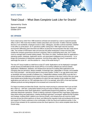 October 2014, IDC #251615
WHITE PAPER
Total Cloud — What Does Complete Look Like for Oracle?
Sponsored by: Oracle
Robert P. Mahowald
October 2014
IDC OPINION
Even a tech-savvy visitor from 1990 would be confused and amazed by a visit to a typical business
office in 2014. With more than 6 billion mobile subscribers and more than 10 billion Internet-capable
devices in use worldwide, employee access to data, colleagues, and files is almost seamless, whether
in the office or at the beach. An IT operations staffer visiting from 1990 might view the business
environment differently given that there are billions of personal microcomputers that also make phone
calls. The number of information sites and services that allow employees to share and store files
outside the company governance structure is dizzying. Data is quadrupling each year, but IT head
count to manage data is barely holding steady. The notion of a static, hardened stack for applications —
operating system, database, application server, and associated middleware and connectivity — is no
longer the centerpiece of datacenter operations. And this thing called "the cloud" is pervasive and is
seemingly the cause of — and the solution to — many of the woes facing IT.
The rise of IT cloud models is a tidal force on the ICT world. Applications can be deployed in managed
private clouds and dedicated private clouds (DPCs) or as turnkey software-as-a-service (SaaS)
applications. Middleware, database, and infrastructure services for building Web applications and
managing data are pervasive, always available, increasingly open, deployable in minutes, and available
from many providers — and the prices seem to drop every quarter. Further, in an age where every start-
up developer and every provider of software (e.g., independent software vendor [ISV]) must also be a
service provider and understand how to reach and serve customers in the cloud, some of the very same
cloud assets serve double duty as the platforms for which the vast majority of new mobile and SaaS
applications are built and run. IDC estimates that in 2014, for example, about 90% of net-new business
software products are being designed to be accessed and consumed from a cloud.
For large incumbent providers like Oracle, cloud has meant proving to customers that it can act both
like a start-up — with lean, subscription-based pricing and easy-to-deploy services — and like a tech
titan, with enterprise-class SaaS applications, sophisticated programming platforms, and highly
optimized datacenter operations. Oracle is helping customers modernize their huge legacy application
base while writing new applications; creating workload-optimized "converged" appliances like Exadata
and Exalogic; building SaaS, platform-as-a-service (PaaS), and infrastructure-as-a-service (IaaS)
services across the entire spectrum of cloud; and offering the migration tools and professional services
and support for Oracle customers to live comfortably in both the cloud and traditional worlds. In the
drive to have answers for its customers across the cloud spectrum, this is what complete looks like for
Oracle today.
 