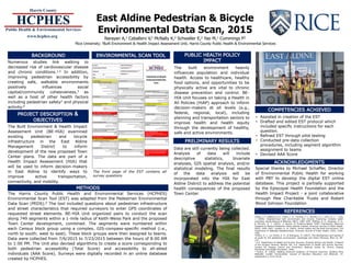East Aldine Pedestrian & Bicycle
Environmental Data Scan, 2015
Narayan A,1 Caballero V,2 McNally K,2 Schwaller E,2 Yao M,1 Cummings P2
1Rice University; 2Built Environment & Health Impact Assessment Unit, Harris County Public Health & Environmental Services
Numerous studies link walking to
decreased risk of cardiovascular disease
and chronic conditions.1,5 In addition,
improving pedestrian accessibility by
creating safe, walkable environments
positively influences social
capital/community cohesiveness,3 as
well as a host of other health factors
including pedestrian safety2 and physical
activity.6
The Built Environment & Health Impact
Assessment Unit (BE-HIA) examined
existing pedestrian and bicycle
infrastructure in the East Aldine
Management District to inform
development of the new proposed Town
Center plans. The data are part of a
Health Impact Assessment (HIA) that
will be used to inform decision-makers
in East Aldine to identify ways to
improve active transportation,
connectivity, and mobility.
METHODS
The Harris County Public Health and Environmental Services (HCPHES)
Environmental Scan Tool (EST) was adapted from the Pedestrian Environmental
Data Scan (PEDS).4 The tool included questions about pedestrian infrastructure
and street characteristics that required surveyors to enter GPS coordinates of
requested street elements. BE-HIA Unit organized pairs to conduct the scan
along 749 segments within a 1-mile radius of Keith-Weiss Park and the proposed
Town Center development, combined. The segments were numbered within
each Census block group using a complex, GIS-compass-specific method (i.e.,
north to south; west to east). These block groups were then assigned to teams.
Data were collected from 7/6/2015 to 7/23/2015 between the hours of 8:00 AM
to 1:00 PM. The Unit also devised algorithms to create a score corresponding to
both pedestrian accessibility (Total Score) and accessibility to all-abled
individuals (AAA Score). Surveys were digitally recorded in an online database
created by HCPHES.
PUBLIC HEALTH POLICY IMPACT
The built environment heavily
influences population and individual
health. Access to healthcare, healthy
food options, and opportunities to be
physically active are vital to chronic
disease prevention and control. BE-
HIA Unit focuses on taking a Health in
All Policies (HiAP) approach to inform
decision-makers at all levels (e.g.,
federal, regional, local), including
planning and transportation sectors to
improve health and health equity
through the development of healthy,
safe and active environments.
1Sallis, J. F., Saelens, B. E., Frank, L. D., Conway, T. L., Slymen, D. J., Cain, K. L., … Kerr,
J. (2009). Neighborhood built environment and income: Examining multiple health
outcomes. Social Science & Medicine, 68(7), 1285–1293. 2Retting, R. A., Ferguson, S. A.,
& McCartt, A. T. (2003). A Review of Evidence-Based Traffic Engineering Measures
Designed to Reduce Pedestrian–Motor Vehicle Crashes. American Journal of Public Health,
93(9), 1456–1463. 3Leyden, K. M. (2003). Social Capital and the Built Environment: The
Importance of Walkable Neighborhoods. American Journal of Public Health, 93(9), 1546–
1551.
4Clifton, K. J., Livi Smith, A. D., & Rodriguez, D. (2007). The development and testing of
an audit for the pedestrian environment. Landscape and Urban Planning, 80(1–2), 95–
110.
5 U.S. Department of Health and Human Services. Physical Activity and Health: A Report
of the Surgeon General. Atlanta, GA: U.S. Department of Health and Human Services,
Centers for Disease Control and Prevention, National Center for Chronic Disease
Prevention and Health Promotion, 1996.
6 Fenton, M. (2005). Battling America’s Epidemic of Physical Inactivity: Building More
Walkable, Livable Communities. Journal of Nutrition Education and Behavior, 37,
Supplement 2, S115–S120.
Special thanks to Michael Schaffer, Director
of Environmental Public Health for working
with PBT to develop the digital EST online
database. This project is partially supported
by the Episcopal Health Foundation and the
Health Impact Project - a joint collaborative
through Pew Charitable Trusts and Robert
Wood Johnson Foundation
• Assisted in creation of the EST
• Drafted and edited EST protocol which
included specific instructions for each
question.
• Refined EST through pilot testing
• Conducted pre-data collection
procedures, including segment algorithm
assignment to teams
• Devised AAA Score
Data are still currently being collected.
Analysis of data will include
descriptive statistics, bivariate
analyses, GIS spatial analysis, and/or
statistical modeling. The final results
of the data analysis will be
incorporated into the HIA for East
Aldine District to address the potential
health consequences of the proposed
Town Center.
The front page of the EST contains all
survey questions
 