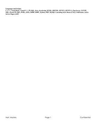 Hart, Masters Page 1 Confidential
Languages and Scripts:
C, C++, Visual Basic, Visual C++, PL/SQL, Java, JavaScript, HTML, DHTML, HTTP/1, HTTP/1.1, Pop Server, TCP/IP,
SQL, Oracle PL/SQL, PERL, J2EE, ODBC/JDBC, Python, PHP, MySQL Cascading Style Sheets (CSS), ColdFusion, Active
Server Pages (ASP)
 