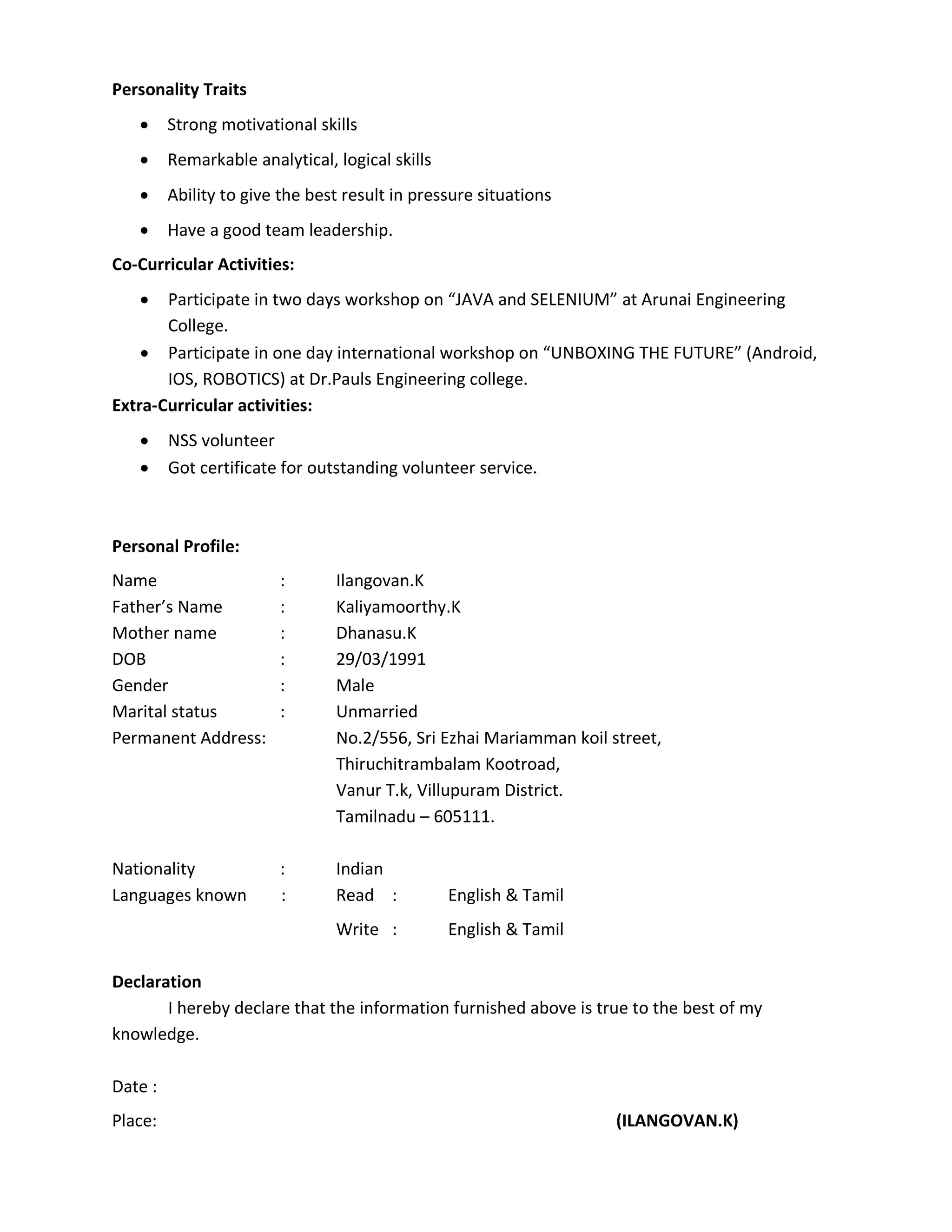 Personality Traits
 Strong motivational skills
 Remarkable analytical, logical skills
 Ability to give the best result in pressure situations
 Have a good team leadership.
Co-Curricular Activities:
 Participate in two days workshop on “JAVA and SELENIUM” at Arunai Engineering
College.
 Participate in one day international workshop on “UNBOXING THE FUTURE” (Android,
IOS, ROBOTICS) at Dr.Pauls Engineering college.
Extra-Curricular activities:
 NSS volunteer
 Got certificate for outstanding volunteer service.
Personal Profile:
Name : Ilangovan.K
Father’s Name : Kaliyamoorthy.K
Mother name : Dhanasu.K
DOB : 29/03/1991
Gender : Male
Marital status : Unmarried
Permanent Address: No.2/556, Sri Ezhai Mariamman koil street,
Thiruchitrambalam Kootroad,
Vanur T.k, Villupuram District.
Tamilnadu – 605111.
Nationality : Indian
Languages known : Read : English & Tamil
Write : English & Tamil
Declaration
I hereby declare that the information furnished above is true to the best of my
knowledge.
Date :
Place: (ILANGOVAN.K)
 