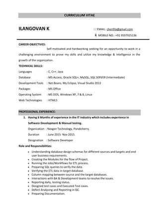 CURRICULUM VITAE
ILANGOVAN K  EMAIL: cherifila@gmail.com
MOBILE NO.: +91 9597925136
CAREER OBJECTIVES:
Self-motivated and hardworking seeking for an opportunity to work in a
challenging environment to prove my skills and utilize my knowledge & intelligence in the
growth of the organization.
TECHNICAL SKILLS:
Languages : C, C++, Java
Database : MS-Access, Oracle SQL+, MySQL, SQL SERVER (Intermediate)
Development Tools : Net Beans, My Eclipse, Visual Studio 2012
Packages : MS Office
Operating System : MS DOS, Windows XP, 7 & 8, Linux
Web Technologies : HTML5
PROFESSIONAL EXPERIENCE:
1. Having 6 Months of experience in the IT industry which includes experience in
Software Development & Manual testing.
Organization : Nexgen Technology, Pondicherry.
Duration : June 2015- Nov 2015.
Designation : Software Developer
Role and Responsibilities:
 Understanding database design schemas for different sources and targets and end
user business requirements.
 Creating the Modules for the flow of Project.
 Running the Jobs/Workflows for ETL process.
 Preparing SQL queries to verify the data.
 Verifying the ETL data in target database.
 Column mapping between source and the target databases.
 Interactions with BA & Development teams to resolve the issues.
 Reporting daily, testing status.
 Designed test cases and Executed Test cases.
 Defect Analysing and Reporting in QC.
 Preparing Documentation.
 