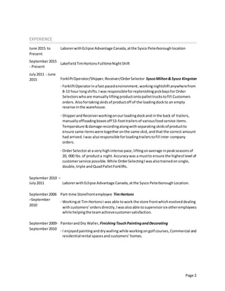 Page 2
EXPERIENCE
June 2015 to
Present
September2015
- Present
July2011 - June
2015
September 2010 –
July2011
LaborerwithEclipse Advantage Canada,atthe Sysco Peterboroughlocation
LakefieldTimHortons FulltimeNightShift
ForkliftOperator/Shipper,Receiver/OrderSelector SyscoMilton& Sysco Kingston
· ForkliftOperatorinafast pacedenvironment,workingnightshiftanywherefrom
8-13 hour longshifts.Iwas responsibleforreplenishingpickbaysfor Order
Selectors whoare manuallylifting productontopallettruckstofill Customers
orders. Alsofortakingskidsof productoff of the loadingdockto an empty
reserve inthe warehouse.
· ShipperandReceiverworkingonourloadingdockand inthe back of trailers,
manuallyoffloadingboxesoff 53-foottrailersof variousfoodservice items.
Temperature &damage recordingalongwithseparating skidsof productto
ensure same itemswere togetheronthe same skid, andthat the correct amount
had arrived.Iwas alsoresponsible forloadingtrailerstofill inter-company
orders.
· OrderSelectorat a veryhighintense pace,liftingonaverage inpeakseasonsof
20, 000 lbs.of producta night.Accuracywas a mustto ensure the highestlevel of
customerservice possible. While OrderSelectingIwasalsotrainedonsingle,
double,triple andQuadPalletForklifts.
LaborerwithEclipse Advantage Canada,atthe Sysco PeterboroughLocation.
September2006
–September
2010
Part-time Storefrontemployee TimHortons
· Workingat Tim HortonsI was able towork the store frontwhichevolveddealing
withcustomers’ordersdirectly,Iwasalsoable tosupervisorsix otheremployees
while helpingthe teamachievecustomersatisfaction.
September2009-
September2010
PainterandDry Waller, FinishingTouchPaintingandDecorating
· I enjoyedpaintinganddrywalling while workingongolf courses, Commercial and
residentialrental spacesand customers’ homes.
 