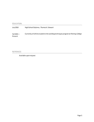 Page 3
EDUCATION
July2010
Fall 2015 –
Present
HighSchool Diploma, ThomasA.Stewart
CurrentlyaFulltime studentinthe weldingtechniquesprogramat Fleming College
REFRENCES
Available uponrequest
 