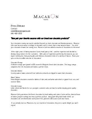  
 
Press Release
Contact:
cecile@macaronparis.com 
646-460-2012
“Now pair your favorite macaron with our brand new chocolate products!”
Your chocolate craving can now be satisfied beyond our dark chocolate and Nutella macarons. Macaron
Cafe now has more ways to indulge in chocolate, and it is more than a new macaron flavor. Yes, all of
your chocolate dreams are coming true, Macaron Cafe has added a new line of chocolates to the menu!
After eight years of baking macarons Cecile, head pastry chef, used her expertise and decided to
develop new products for her customers. With years of experience perfecting the macaron you can
expect nothing less than good quality and delicious chocolate treats of a variety of flavors. Feast your
eyes on this incredible new line of chocolates!
Chocolate Orange
A delicate orange peel glazed is 60% covered in Belgium's finest dark chocolate. The tangy orange
complaints the rich chocolate and makes a perfect treat.
Chocolate Walnut
Crunchy walnut halves selected from California orchards are dipped in sweet dark chocolate.
Mixed Tablets
Finest Belgian chocolate created in tablets of dark, milk, and white with dried or glazed fruit, nuts, and
coconut flakes.
Chocolate Legos
Little robots and blocks for our youngest customers who can have fun while enjoying great quality
chocolate.
Macaron Cafe guarantees the finest chocolates by hand making each piece, Cecile and her devoted team
of bakers prepare nothing less than a perfect product. Along with being hand made in NYC our
chocolates are certified Kosher and Gluten Free, packed in 200 Gram round clear boxes.
If you already love our Macarons, try our new line of chocolates, they are a sweet delight you won’t
regret!
 
 