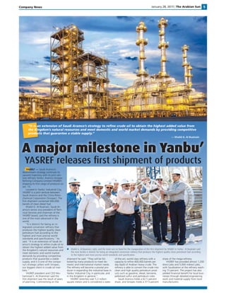 January 28, 2015 | The Arabian Sun 5Company News
A major milestone in Yanbu’
Khalid G. Al Buainain, right, and the team are on hand for the inauguration of the ﬁrst shipment by YASREF in Yanbu’. Al Buainain said
the new facility is distinct for being an integrated conversion reﬁnery that produces the highest quality clean petroleum fuel according
to the highest and most precise world standards and speciﬁcation.
YASREF releases ﬁrst shipment of products
YANBU’ — Saudi Aramco’s
downstream strategy continues its
upward trajectory with its joint ven-
ture reﬁnery Yanbu’ Aramco Sinopec
Reﬁning Company Limited (YASREF)
shipping its ﬁrst cargo of products on
Jan. 15.
Located in Yanbu’ Industrial City,
YASREF is a joint venture between
Saudi Aramco and the China Petro-
chemical Corporation (Sinopec). The
ﬁrst shipment contained 300,000
barrels of clean diesel fuel.
Khalid G. Al Buainain, Saudi Ar-
amco’s senior vice president of Tech-
nical Services and chairman of the
YASREF board, said the reﬁnery is
one of the most advanced in the
world.
“It is distinct for being an in-
tegrated conversion reﬁnery that
produces the highest quality clean
petroleum fuel according to the
highest and most precise world
standards and speciﬁcations,” he
said. “It is an extension of Saudi Ar-
amco’s strategy to reﬁne crude oil to
obtain the highest added value from
the Kingdom’s natural resources and
meet domestic and world market
demands by providing competitive
products that guarantee a stable
supply, and it is one of the compa-
ny’s strategic pillars with Sinopec,
our biggest client in crude oil mar-
kets.”
YASREF president and CEO Mu-
hammad S. Al-Shammari said the
ﬁrst shipment was the result of years
of planning. Commenting on the
shipment he said: “They will be fol-
lowed by many products to meet do-
mestic and international market needs.
The reﬁnery will become a pivotal pro-
ducer in expanding the industrial base in
Yanbu’ Industrial City, in particular, and
in the Kingdom in general.”
YASREF stretches over 5.2 million
square meters and is considered a state-
of-the-art, world class reﬁnery with a
capacity to reﬁne 400,000 barrels per
day (bpd) of Arabian heavy crude. The
reﬁnery is able to convert the crude into
clean and high quality petroleum prod-
ucts such as gasoline, diesel, benzene,
pelletized sulfur and petroleum coke.
Saudi Aramco holds a 62.5 percent
share, and Sinopec holds a 37.5 percent
share of the mega-reﬁnery.
YASREF has provided almost 1,200
direct jobs and 5,000 indirect jobs,
with Saudization at the reﬁnery reach-
ing 73 percent. The project has also
yielded ﬁnancial beneﬁt for local busi-
nesses through detailed engineering
work and material supply from local
manufacturers.
“It is an extension of Saudi Aramco’s strategy to reﬁne crude oil to obtain the highest added value from
the Kingdom’s natural resources and meet domestic and world market demands by providing competitive
products that guarantee a stable supply.”
— Khalid G. Al Buainain
 