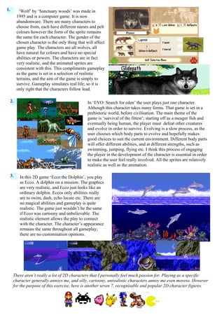 1.       ‘Wolf’ by ‘Sanctuary woods’ was made in
       1995 and is a computer game. It is now
       abandonware. There are many characters to
       choose from, each have different names and pelt
       colours however the form of the sprite remains
       the same for each character. The gender of the
       chosen character is the only thing that will affect
       game play. The characters are all wolves, all
       have natural fur colours and have no special
       abilities or powers. The characters are in fact
       very realistic, and the animated sprites are
       consistent with this. This compliments gameplay
       as the game is set in a selection of realistic
       terrains, and the aim of the game is simply to
       survive. Gameplay simulates real life; so it is
       only right that the characters follow lead.

  2.                                            In ‘EVO: Search for eden’ the user plays just one character.
                                                Although this character takes many forms. That game is set in a
                                                prehistoric world, before civilisation. The main theme of the
                                                game is ‘survival of the fittest’; starting off as a meager fish and
                                                eventually being human, the player must defeat other creatures
                                                and evolve in order to survive. Evolving is a slow process, as the
                                                user chooses which body parts to evolve and hopefully makes
                                                good choices to suit the current environment. Different body parts
                                                will offer different abilities, and at different strengths, such as
                                                swimming, jumping, flying etc. I think this process of engaging
                                                the player in the development of the character is essential in order
                                                to make the user feel really involved. All the sprites are relatively
                                                realistic as well as the animation.

  3.    In this 2D game ‘Ecco the Dolphin’, you play
        as Ecco. A dolphin on a mission. The graphics
        are very realistic, and Ecco just looks like an
        ordinary dolphin. Eccos only abilities really
        are to swim, dash, echo locate etc. There are
        no magical abilities and gameplay is quite
        realistic. The game just wouldn’t be the same
        if Ecco was cartoony and unbelievable. The
        realistic element allows the play to connect
        with the character. The character’s appearance
        remains the same throughout all gameplay;
        there are no customisation opinions.




     There aren’t really a lot of 2D characters that I personally feel much passion for. Playing as a specific
     character generally annoys me, and silly, cartoony, unrealistic characters annoy me even moreso. However
     for the purpose of this exercise, here is another seven 7, recognisable and popular 2D character figures.
 