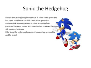 Sonic the Hedgehog
Sonic is a blue hedgehog who can run at super sonic speed and
has super transformation skills. Sonic’s first game was
Rad Mobile (Cameo appearance). Sonic started off as a
game and then was turned into an animation however there are
still games of him now.
I like Sonic the hedgehog because of his carefree personality
And he is cool
 