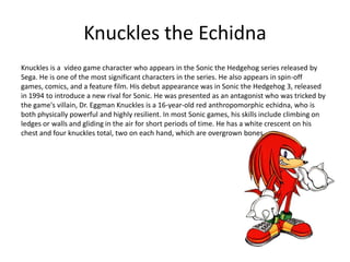 Knuckles the Echidna
Knuckles is a video game character who appears in the Sonic the Hedgehog series released by
Sega. He is one of the most significant characters in the series. He also appears in spin-off
games, comics, and a feature film. His debut appearance was in Sonic the Hedgehog 3, released
in 1994 to introduce a new rival for Sonic. He was presented as an antagonist who was tricked by
the game's villain, Dr. Eggman Knuckles is a 16-year-old red anthropomorphic echidna, who is
both physically powerful and highly resilient. In most Sonic games, his skills include climbing on
ledges or walls and gliding in the air for short periods of time. He has a white crescent on his
chest and four knuckles total, two on each hand, which are overgrown bones.
 