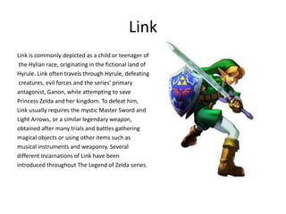 Link
Link is commonly depicted as a child or teenager of
the Hylian race, originating in the fictional land of
Hyrule. Link often travels through Hyrule, defeating
creatures, evil forces and the series' primary
antagonist, Ganon, while attempting to save
Princess Zelda and her kingdom. To defeat him,
Link usually requires the mystic Master Sword and
Light Arrows, or a similar legendary weapon,
obtained after many trials and battles gathering
magical objects or using other items such as
musical instruments and weaponry. Several
different Incarnations of Link have been
introduced throughout The Legend of Zelda series.
 